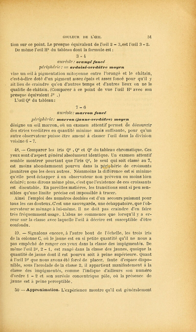 tion sur ce point. Le presque équivalent de l'œil 2 - 3,est l'œil 3-2. De même l'œil H^ du tableau dont la formule est : 3-4 auréole: orangé foncé périphérie : = ardoisé-verdfttre moyen vise un œil à pigmentation mitoyenne entre Torangé et le châtain, c'est-à-dire doté d'un pigment assez épais et assez foncé pour qu'il y ait lieu de craindre qu'en d'autres temps et d'autres lieux on ne le qualifie de châtain. (Comparer à ce point de vue l'œil H^ avec son presque équivalent J^ .) L'œil Q2 du tableau: 7-6 auréole: marron foncé périphérie: marron (Jatme-venlatre) moyen désigne un œil marron, où un examen attentif permet de découvrir des stries verdâtres en quantité minime mais suffisante, pour qu'un autre observateur puisse être amené à classer l'œil dans la division voisine 6-7. 48. — Comparer les iris Q^ , Q'^ et Q du tableau chromatique. Ces yeux sont d'aspect général absolument identique. Un examen attentif semble montrer pourtant que l'iris Q% le seul qui soit classé au 7, est moins abondamment pourvu dans la pérj-hérie de croissants jaunâtres que les deux autres. Néanmoins la différence est si minime qu'elle peut échapper à un observateur non prévenu ou moins bien éclairé; nous dirons même plus, c'est que l'existence de ces croissants est discutable. En pareilles matières, les transitions sont si peu sen- sibles qu'une limite précise est impossible à tracer. Ainsi l'emploi des numéros doubles est d'un secours puissant pour tous les cas douteux. C'est une sauvegarde, une échappatoire, que l'ob- servateur se ménage à lui-même. Il ne doit pas craindre d'en faire très fréquemment usage. L'abus ne commence que lorsqu'il y a er- reur sur la classe avec laquelle l'œil à décrire est susceptible d'être confondu. 49. —Signalons encore, à l'autre bout de l'échelle, les trois iris de la colonne C, où le jaune est en si petite quantité qu'il ne nous a pas empêché de ranger ces yeux dans la classe des impigmentés. De même l'œil D^, 2 - 1, est rangé dans la classe des jaunes, quoique la quantité de jaune dont il est pourvu soit à peine supérieure. Quant à l'œil D que nous avons été forcé de placer, faute d'espace dispo- nible, sous l'accolade de la classe 2, il appartient manifestement à la classe des impigmentés, comme l'indique d'ailleurs son numéro d'ordre 1 - 2 et son auréole concentrique pâle, où la présence de jaune est à peine perceptible. 50 —Approximation. L'expérience montre qu'il est généralement