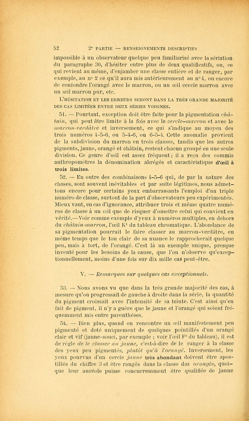 impossible à un observateur quelque peu familiarisé avec la sériation du paragraphe 30, d'hésiter entre plus de deux qualificatifs, ou, ce qui revient au même, d'enjamber une classe entière et de ranger, par exemple, au n» 2 ce qu'il aura mis antérieurement au n°4, ou encore de confondre l'orangé avec le marron, ou un œil cercle marron avec un œil marron pur, etc. L'hésitation et les erreurs seront dans la très grande majorité DES cas limitées ENTRE DEUX SÉRIES VOISINES. 51. — Pourtant, exception doit être faite pour la pigmentation châ- tain, qui peut être limite à la fois avec le cercle-marron et avec le marron-verdâtre et inversement, ce qui s'indique au moyen des trois numéros 4-5-6, ou 5-4-6, ou 6-5-4. Cette anomalie provient de la subdivision du marron en trois classes, tandis que les autres pigments, jaune, orangé et châtain, restent chacun groupé en une seule division. Ce genre d'œil est assez fréquent ; il a reçu des commis anthropomètres la dénomination abrégée et caractéristique d'œil à trois limites. 52. — En outre des combinaisons 4-5-6 qui, de par la nature des choses, sont souvent inévitables et par suite légitimes, nous admet- tons encore pour certains yeux embarrassants l'emploi d'un triple numéro de classe, surtout de la part d'observateurs peu expérimentés. Mieux vaut, en cas d'ignorance, attribuer trois et même quatre numé- ros de classe à un œil que de risquer d'omettre celui qui convient en vérité.—Voir comme exemple d'yeux à numéros multiples, en dehors du châtain-marron, l'œil K^ du tableau chromatique. L'abondance de sa pigmentation pourrait le faire classer au marron-verdàtre, en même temps que le ton clair de sa nuance le rapprocherait quelque peu, mais à tort, de l'orangé. C'est là un exemple unique, presque inventé pour les besoins de la cause, que l'on n'observe qu'excep- tionnellement, moins d'une fois sur dix mille cas peut-être. V. — Remarques sur quelques cas exceptionnels. 53. — Nous avons vu que dans la très grande majorité des cas, à mesure qu'on progressait de gauche à droite dans la série, la quantité du pigment croissait avec l'intensité de sa teinte. C'est ainsi qu'en fait de pigment, il n'y a guère que le jaune et l'orangé qui soient fré- quemment mis entre parenthèses. 54. — Bien plus, quand on rencontre un œil manifestement peu pigmenté et doté uniquement de quelques pointillés d'un orangé clair et vif (jaune-souci, par exemple ; voir l'œil F^ du tableau), il est de règle de le classer au jaune, c'est-à-dire de le ranger à la classe des yeux peu pigmentés, plutôt qu'à Vorangé. Inversement, les yeux pourvus d'un cercle jatine très abondant doivent être apos- tilles du chiffre 3 et être rangés dans la classe des orangés, quoi- que leur auréole puisse concurremment être qualifiée de jaune