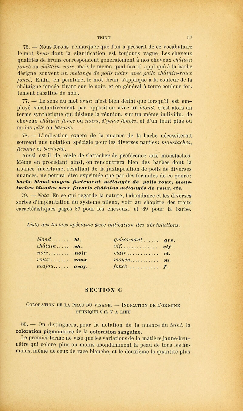 76. — Nous ferons remarquer que l'on a proscrit de ce vocabulaire le mot drun dont la signification est toujours vague. Les ciieveiix qualifiés de bruns correspondent généralement à nos cheveux châtain foncé ou châtain noir, mais le même qualificatif appliqué à la barbe désigne souYent un mélange de poils 7ioirs avec poils châtain-rotccc foncé. Enfin, en peinture, le mot brun s'applique à la couleur de la châtaigne foncée tirant sur le noir, et en général à toute couleur for- tement rabattue de noir. 77. — Le sens du mot brun n'est bien défini que lorsqu'il est em- ployé substantivement par opposition avec un blond. C'est alors un terme synthétique qui désigne la réunion, sur un même individu, de cheveux châtain fonce ou noirs, d'yeux foncés, et d'un teint plus ou moins pâle ou basané. 78. — L'indication exacte de la nuance de la barbe nécessiterait souvent une notation spéciale pour les diverses parties : moustaches, favoris et barbiche. Aussi est-il de règle de s'attacher de préférence aux moustaches. Même en procédant ainsi, on rencontrera bien des barbes dont la nuance incertaine, résultant de la juxtaposition de poils de diverses nuances, ne pourra être exprimée que par des formules de ce genre : harbe hlond moyen fortement mélangée île jtoils rotijc, mous- tacites hloniles avec favoris châtains mélangés de rouoc, etc. 79. — Nota. En ce qui regarde la nature, l'abondance et les diverses sortes d'implantation du système pileux, voir au chapitre des traits caractéristiques pages 87 pour les cheveux, et 89 pour la barbe. Liste des termes spéciaux avec indication des abréviations. blond bl. grisonnant grs. ■ châtain ch. vif. vif noir noir clair cl. rouœ rouae moyen nt. acajou...... acaj. foncé /. SECTIOIV C Coloration de la peau du visage. — Indication de l'origine ETHNIQUE s'il Y A LIEU 80. — On distinguera, pour la notation de la nuance du teint, la coloration pigmentaire de la coloration sanguine. Le premier terme ne vise que les variations de la matière jaune-bru- nâtre qui colore plus ou moins abondamment la peau de tous les hu- mains, même de ceux de race blanche, et le deuxième la quantité plus