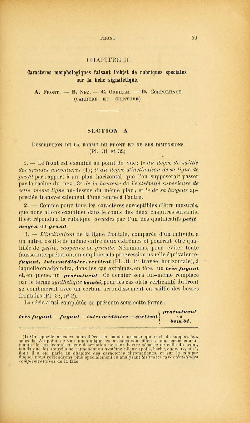 CHAPITRE II Caractères morphologiques faisant l'objet de rubriques spéciales sur la fiche signalétique. A. Front. — B. Nez. — C. Oreille. — D. Corpulence (CARRURE ET CEINTURE) SECTION A Description de la forme du front et de ses dimensions (PL 31 et 32) 1. — Le front est examiné au point de vue: 1° du degré de saillie des arcades sovrcilières (1); 2° du degré d''inclinaison de sa ligne de profil par rapport à un plan horizontal que l'on supposerait passer par la racine du nez ; 3 de la hauteur de Veoctrétnilé supérieure de cette même ligne au-dessus du même plan ; et 4° de sa largeur ap- préciée transversalement d'une tempe à l'autre, 2. — Comme pour tous les caractères susceptibles d'être mesurés, que nous allons examiner dans le cours des deux chapitres suivants, il est répondu à la rubrique arcades par l'un des qualificatifs petit moyen OU grand. 3. — L'inclinaison de la ligne frontale, comparée d'un individu à un autre, oscille de même entre deux extrêmes et pourrait être qua- lifiée de petite, moyenne ou grande. Néanmoins, pour éviter toute fausse interprétation, on emploiera la progression usuelle équivalente: fuyant, intermétliaire, vertical (PL 31, 1'''' travée horizontale), à laquelle on adjoindra, dans les cas extrênies,en tête, un très fuyant et,en queue, un proéminent. Ce dernier sera lui-même remplacé par le terme synthétique bo»n6tÇ,pQur les cas où la verticalité du front se combinerait avec un certain arrondissement en saillie des bosses frontales (PL 32, n 2). La série ainsi complétée se présente sous cette forme; ( ±tr*tétninent très fuyant — fuyant — internvéïliaire — vertical < ou f bom hé. (1) On appelle arcades sourcilières la bande osseuse qui sert de support aux sourcils. Au point de vue anatomique les arcades sourcilières font partie consti- tuante de l'os frontal et leur description ne saurait être séparée de celle du front, tandis que les sourcils se rattachent au système pileux (poils, barbe, cheveux, etc.), dout il a été parlé au chapitra des caractères chromatiques, et sur le compte duquel nous reviendrons plus spécialement en analysant les traits caractéristiques complémentaires de la face.