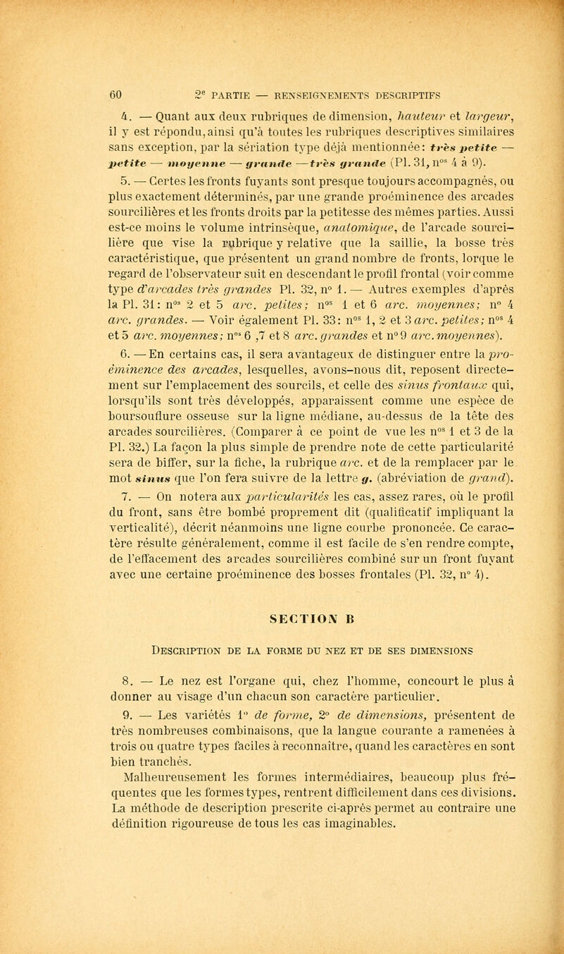 4. — Quant aux deux rubriques de dimension, hauteur et largeur, il y est répondu, ainsi qu'à toutes les rubriques descriptives similaires sans exception, par la sériation type déjà mentionnée: très±ietite — ■p4itite — tnoyenne — grande —très grniule (PI. 31, n°^ 4 a 9). 5. — Certes les fronts fuyants sont presque toujours accompagnés, ou plus exactement déterminés, par une grande proéminence des arcades sourcilières et les fronts droits par la petitesse des mêmes parties. Aussi est-ce moins le volume intrinsèque, anaiomique, de l'arcade sourci- lière que vise la rubrique y relative que la saillie, la bosse très caractéristique, que présentent un grand nombre de fronts, lorque le regard de l'observateur suit en descendant le profil frontal (voir comme type d'arcades très grandes PI. 32, n° 1. — Autres exemples d'après la PI. 31: n°^ 2 et 5 arc. petites; n°= 1 et 6 ajx. moyennes; n 4 arc. grandes. — Voir également PI. 33: n°^ 1, 2 et 3 aix. petites; n°^ 4 et 5 ai'C. moyennes; n°= 6 ,7 et 8 arc. grandes et n° 9 arc. m,oyennes). 6. —En certains cas, il sera avantageux de distinguer entre la pro- éminence des arcades, lesquelles, avons-nous dit, reposent directe- ment sur l'emplacement des sourcils, et celle des sinus frontaux qui, lorsqu'ils sont très développés, apparaissent comme une espèce de boursouflure osseuse sur la ligne médiane, au-dessus de la tête des arcades sourcilières. (Comparer à ce point de vue les n°= 1 et 3 de la PI. 32.) La façon la plus simple de prendre note de cette particularité sera de biffer, sur la fiche, la rubrique arc. et de la remplacer par le mot sinus que l'on fera suivre de la lettre g. (abréviation de grand). 1. — On notera aux p)articularités les cas, assez rares, où le profil du front, sans être bombé proprement dit (qualificatif impliquant la verticalité), décrit néanmoins une ligne courbe prononcée. Ce carac- tère résulte généralement, comme il est facile de s'en rendre compte, de l'effacement des arcades sourcilières combiné sur un front fuyant avec une certaine proéminence des bosses frontales (PI. 32, n° 4). SECÏIOIV B Description de la forme du nez et de ses dimensions 8, — Le nez est l'organe qui, chez l'homme, concourt le plus à donner au visage d'un chacun son caractère particulier, 9. — Les variétés 1 de forme, 2° de dimensions, présentent de très nombreuses combinaisons, que la langue courante a ramenées à trois ou quatre types faciles à reconnaître, quand les caractères en sont bien tranchés. Malheureusement les formes intermédiaires, beaucoup plus fré- quentes que les formes types, rentrent difllcilement dans ces divisions. La méthode de description prescrite ci-après permet au contraire une définition rigoureuse de tous les cas imaginables.