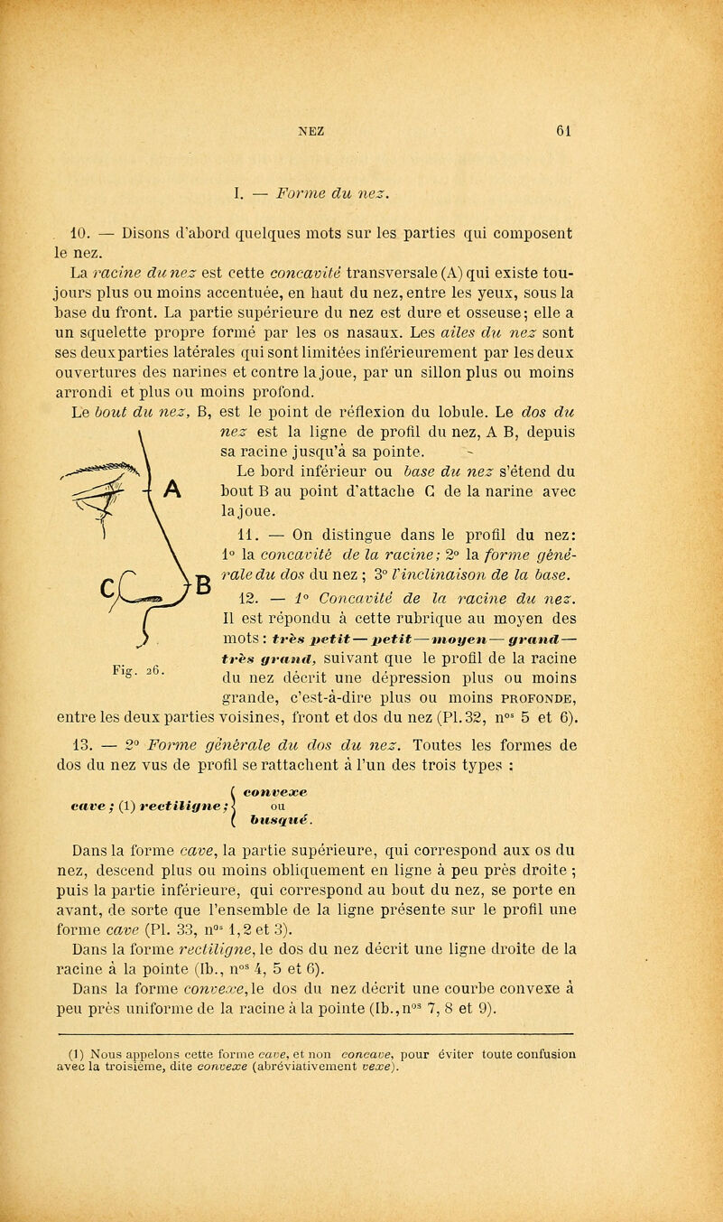 I. Forme du nez. . 10. — Disons d'abord quelques mots sur les parties qui composent le nez. La racine duriez est cette concavité transversale (A) qui existe tou- jours plus ou moins accentuée, en haut du nez, entre les yeux, sous la base du front. La partie supérieure du nez est dure et osseuse; elle a un squelette propre formé par les os nasaux. Les ailes du nez sont ses deuxparties latérales qui sont limitées inférieurement par les deux ouvertures des narines et contre la joue, par un sillon plus ou moins arrondi et plus ou moins profond. Le bout du nez, B, est le point de réflexion du lobule. Le dos du nez est la ligne de profil du nez, A B, depuis sa racine jusqu'à sa pointe. Le bord inférieur ou hase du nez s'étend du bout B au point d'attache C de la narine avec lajoue. 11. — On distingue dans le profil du nez: 1° la concavité de la racine ; 2° la forme géné- 7^ale du dos du nez ; 3° Vinclinaison de la base. 12. — 4° Concavité de la racine du nez. Il est répondu à cette rubrique au moyen des mots : tfès petit — ±tetit—moyen— grand,— très granii, Suivant que le profil de la racine du nez décrit une dépression plus ou moins grande, c'est-à-dire plus ou moins profonde, entre les deux parties voisines, front et dos du nez (PL 32, n°= 5 et 6). 13. — 2° Forme générale du dos du nez. Toutes les formes de dos du nez vus de profil se rattachent à l'un des trois types : i convexe cave ; (1) rectiligne ; < ou ( busqué. Dans la forme cave, la partie supérieure, qui correspond aux os du nez, descend plus ou moins obliquement en ligne à peu près droite ; puis la partie inférieure, qui correspond au bout du nez, se porte en avant, de sorte que l'ensemble de la ligne présente sur le profil une forme cave (PL 33, n°= 1,2 et 3). Dans la forme rectiligne, le dos du nez décrit une ligne droite de la racine à la pointe (Ib., n°^ 4, 5 et 6). Dans la forme convexe,le dos du nez décrit une courbe convexe à peu près uniforme de la racine à la pointe (Ib.,n°^ 7, 8 et 9). 26. (1) Nous appelons cette forme eaue, et non coneaoe, pour éviter toute confusion avec la troisième, dite convexe (abréviativement vexe).