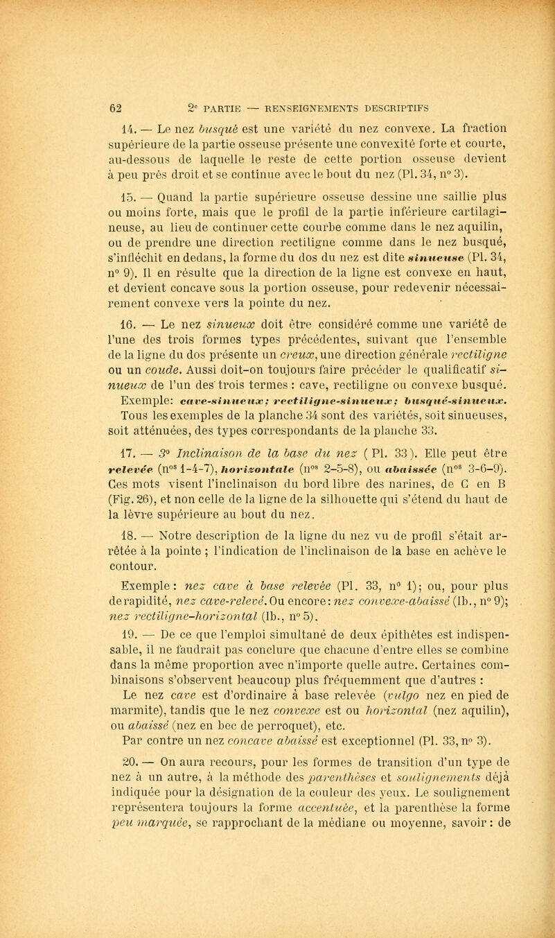 14.— Le nez busqué est une variété du nez convexe. La fraction supérieure de la partie osseuse présente une convexité forte et courte, au-dessous de laquelle le reste de cette portion osseuse devient à peu près droit et se continue avec le bout du nez (PI. 34, n° 3). 15. — Quand la partie supérieure osseuse dessine une saillie plus ou moins forte, mais que le profil de la partie inférieure cartilagi- neuse, au lieu de continuer cette courbe comme dans le nez aquilin, ou de prendre une direction rectiligne comme dans le nez busqué, s'infléchit en dedans, la forme du dos du nez est dite sinueuse (PI. 34, n° 9). Il en résulte que la direction de la ligne est convexe en haut, et devient concave sous la portion osseuse, pour redevenir nécessai- rement convexe vers la pointe du nez. 16. ■— Le nez sinueux doit être considéré comme une variété de l'une des trois formes types précédentes, suivant que l'ensemble de la ligne du dos présente un creuoo, une direction générale rectiligne ou un coude. Aussi doit-on toujours faire précéder le qualificatif si- nueux de l'un des trois termes : cave, rectiligne ou convexe busqué. Exemple: eave-sinuenœ: vectiligne-sinuetix; husqué-sintieiioc. Tous les exemples de la planche 34 sont des variétés, soit sinueuses, soit atténuées, des types correspondants de la planche 33. 17. — 5 Inclinaison de la base du 7ie3 ( PI. 33 ). Elle peut être relevée {n°^ i-i-1), horis:ontale (n°^ 2-5-8), OU tihaissée (n°^ 3-6-9). Ces mots visent l'inclinaison du bord libre des narines, de C en B (Fig. 26), et non celle de la ligne de la silhouette qui s'étend du haut de la lèvre supérieure au bout du nez. 18. — Notre description de la ligne du nez vu de profil s'était ar- rêtée à la pointe ; l'indication de l'inclinaison de la base en achève le contour. Exemple: nez cave à base relevée (PI. 33, n 1); ou, pour plus de rapidité, nez cave-relevé. On encore: nez convexe-abaissé (Ib., n° 9); nez rectilirjne-horizontal (Ib., n°5). 19. — De ce que l'emploi simultané de deux épithètes est indispen- sable, il ne faudrait pas conclure que chacune d'entre elles se combine dans la même proportion avec n'importe quelle autre. Certaines com- binaisons s'observent beaucoup plus fréquemment que d'autres : Le nez cave est d'ordinaire à base relevée {vulgo nez en pied de marmite), tandis que le nez convexe est ou horizontal (nez aquilin), ou abaissé (nez en bec de perroquet), etc. Par contre un nez concave abaissé est exceptionnel (PI. 33, n» 3). 20. — On aura recours, pour les formes de transition d'un type de nez à un autre, à la méthode die^ parenthèses et souligne^nents déjà indiquée pour la désignation de la couleur des yeux. Le soulignement représentera toujours la forme accentuée, et la parenthèse la forme peu marquée, se rapprochant de la médiane ou moyenne, savoir : de