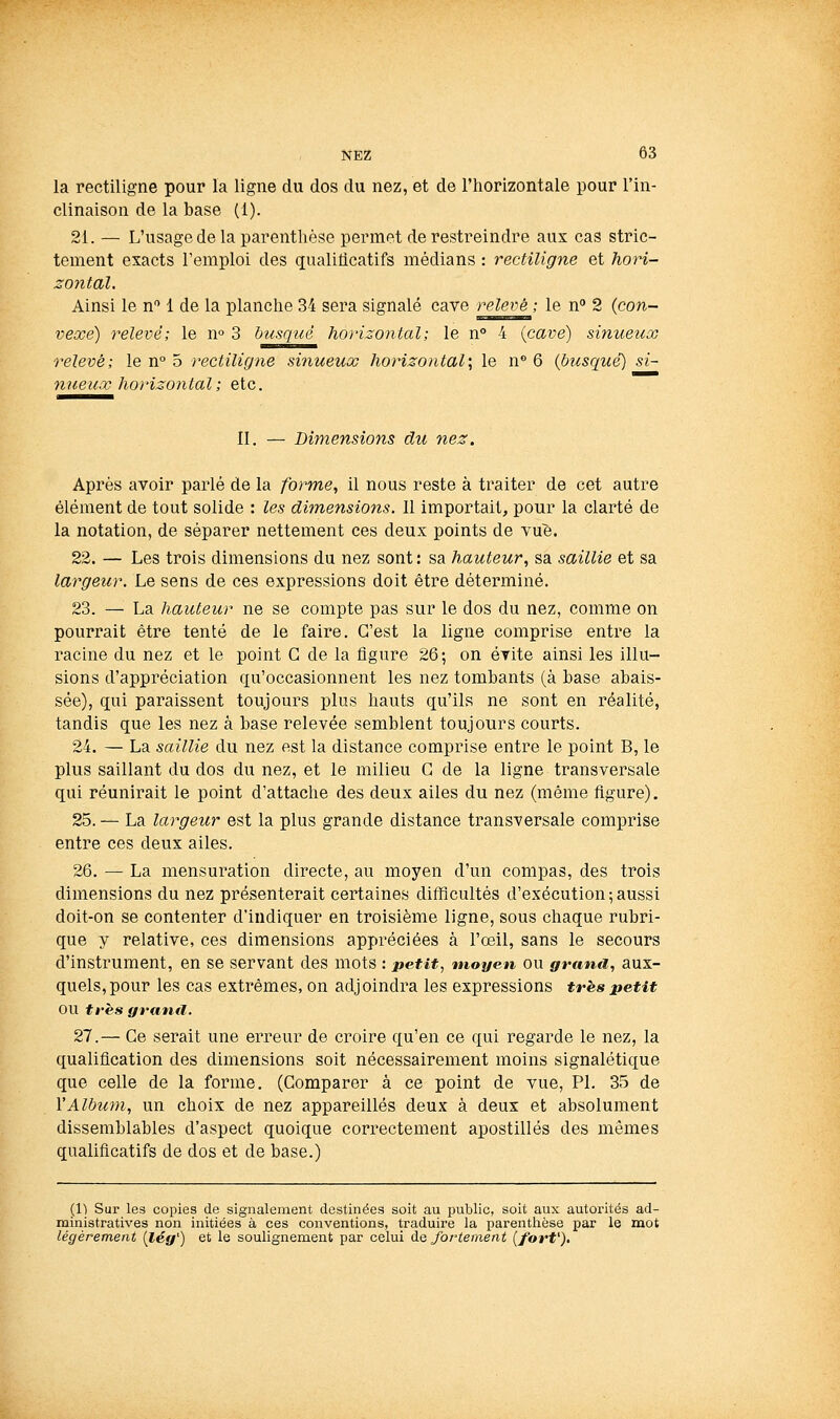 la rectiligne pour la ligne du dos du nez, et de l'horizontale pour l'in- clinaison de la base (1). 21. — L'usage de la parenthèse permet de restreindre aux cas stric- tement exacts l'emploi des qualiticatifs médians : rectiligne et hori- zontal. Ainsi le n 1 de la planche 34 sera signalé cave relevé'; le n 2 {con- vexe) relevé; le n° 3 busqué horizontal; le n° 4 {cave) sinueux relevé; le n° 5 rectilig?ie sinueux horizontal; le n 6 (busqué) si- nueux horizontal ; etc. II. — Dimensions du nez. Après avoir parlé de la forme, il nous reste à traiter de cet autre élément de tout solide : les dimensio7is. Il importait, pour la clarté de la notation, de séparer nettement ces deux points de vue. 22. — Les trois dimensions du nez sont : sa hauteur, sa saillie et sa largeur. Le sens de ces expressions doit être déterminé. 23. — La hauteur ne se compte pas sur le dos du nez, comme on pourrait être tenté de le faire. C'est la ligne comprise entre la racine du nez et le point G de la figure 26; on évite ainsi les illu- sions d'appréciation qu'occasionnent les nez tombants (à base abais- sée), qui paraissent toujours plus hauts qu'ils ne sont en réalité, tandis que les nez à base relevée semblent toujours courts. 24. — La saillie du nez est la distance comprise entre le point B, le plus saillant du dos du nez, et le milieu G de la ligne transversale qui réunirait le point d'attache des deux ailes du nez (même figure). 25. — La largeur est la plus grande distance transversale comprise entre ces deux ailes. 26. — La mensuration directe, au moyen d'un compas, des trois dimensions du nez présenterait certaines difficultés d'exécution;aussi doit-on se contenter d'indiquer en troisième ligne, sous chaque rubri- que y relative, ces dimensions appréciées à l'œil, sans le secours d'instrument, en se servant des mots : petit, moyen ou grand, aux- quels, pour les cas extrêmes, on adjoindra les expressions trhs petit ou tt'ès grantl. 27.— Ge serait une erreur de croire qu'en ce qui regarde le nez, la qualification des dimensions soit nécessairement moins signalétique que celle de la forme. (Comparer à ce point de vue, PI. 35 de l'Album, un choix de nez appareillés deux à deux et absolument dissemblables d'aspect quoique correctement apostilles des mêmes qualificatifs de dos et de base.) ([Il Sur les copies de signalement destinées soit au public, soit aux autorités ad- ministratives non initiées à ces conventions, traduire la parenthèse par le mot légèrement {lég') et le soulignement par celui de fortement {forP),