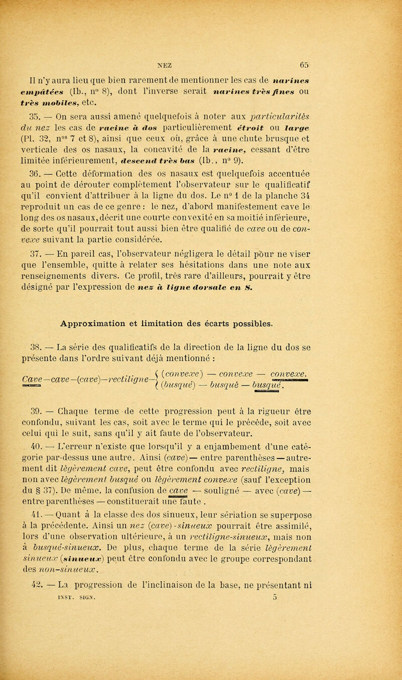 Il n'y aura lieu que bien rarement de mentionner les cas de imrines etnpâtées (Ib., n 8), dont l'inverse serait ntirines très fines ou très mobiles, etc. 35. — On sera aussi amené quelquefois à noter aux particularités du nez les cas de racine à tios particulièrement étroit ou large (PI. 32, n^ 7 et 8), ainsi que ceux où, grâce à une chute brusque et verticale des os nasaux, la concavité de la racine, cessant d'être limitée inférieurement, aeseenii très bas (Ib., n° 9). 36. — Cette déformation des os nasaux est quelquefois accentuée au point de dérouter complètement l'observateur sur le qualificatif qu'il convient d'attribuer à la ligne du dos. Le n 1 de la planche 34 reproduit un cas de ce genre : le nez, d'abord manifestement cave le long des os nasaux, décrit une courte convexité en sa moitié inférieure, de sorte qu'il pourrait tout aussi bien être qualifié de cave ou de co?i- vexe suivant la partie considérée. 37. — En pareil cas, l'observateur négligera le détail pour ne viser que l'ensemble, quitte à relater ses hésitations dans une note aux renseignements divers. Ce profil, très rare d'ailleurs, pourrait y être désigné par l'expression de neis à ligne aorsaie en s. Approximation et limitation des écarts possibles. 38. — La série des qualificatifs de la direction de la ligne du dos se présente dans l'ordre suivant déjà mentionné : ^ , s ^.,. { (convexe) — convexe — convexe. Cave—cave —(cave)—rectiligne—\ ;, -si, . r. «», ■■■ ■=«= ^ ({busqué) — busqué — busqué. 39. — Chaque terme • de cette progression peut à la rigueur être confondu, suivant les cas, soit avec le terme qui le précède, soit avec celui qui le suit, sans qu'il y ait faute de l'observateur. 40. — L'erreur n'existe que lorsqu'il y a enjambement d'une caté- gorie par-dessus une autre. Ainsi (cave)— entre parenthèses — autre- ment dit légèrement cave, peut être confondu avec rectiligne, mais non avec légèrement busqué ou légèrement convexe (sauf l'exception du § 37). De même, la confusion ù.e cave — souligné — avec {cave) — entre parenthèses — constituerait une faute . 41. — Quant à la classe des dos sinueux, leur sériation se superpose à la précédente. Ainsi un nez {cave) - sinueux pourrait être assimilé, lors d'une observation ultérieure, à un rectiligne-sinueux, mais non à busqué-sinueux. De plus, chaque terme de la série légèrement sinueux {sinueux) peut être confondu avec le groupe correspondant des non-sinueux. 42. — La progression de l'inclinaison de la base, ne présentant ni IX Sï. SIG.\. 5