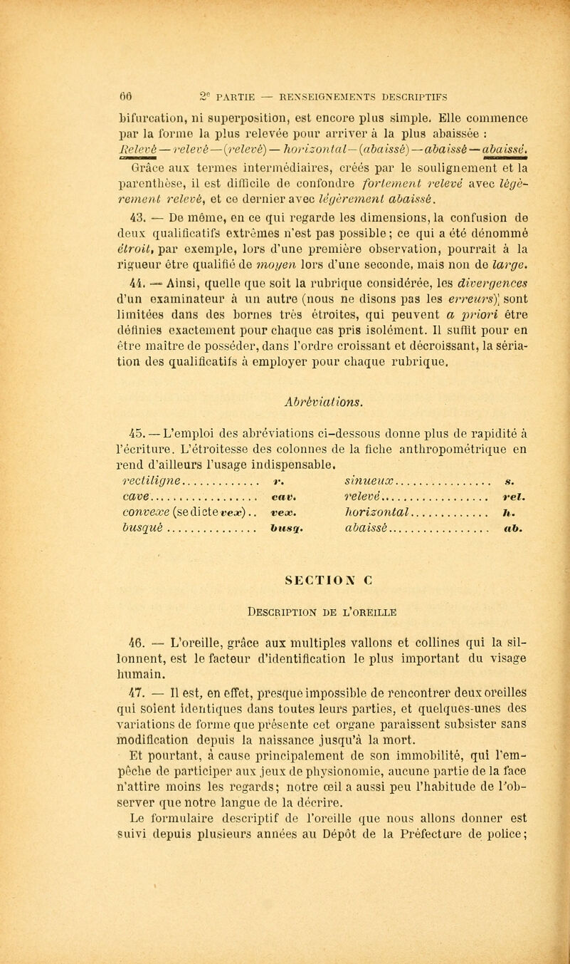 bifurcation, ni superposition, est encore plus simple. Elle commence par la forme la plus relevée pour arriver à la plus abaissée : Relevé — relevé—{relevé) — horizontal— (abaissé) — abaissé — abaissé. Grâce aux termes intermédiaires, créés par le soulignement et la parenthèse, il est difficile de confondre forietnent relevé avec lêgè- rement relevé, et ce dernier avec légèrement abaissé. 43. — De même, en ce qui regarde les dimensions, la confusion de deux qualificatifs extrêmes n'est pas possible; ce qui a été dénommé étroit, par exemple, lors d'une première observation, pourrait à la rigueur être qualifié de moyen lors d'une seconde, mais non de large. 44. — Ainsi, quelle que soit la rubrique considérée, les divergences d'un examinateur à un autre (nous ne disons pas les erreurs)] sont limitées dans des bornes très étroites, qui peuvent a priori être définies exactement pour chaque cas pris isolément. Il suflat pour en être maître de posséder, dans l'ordre croissant et décroissant, la séria- tion des qualificatifs à employer pour chaque rubrique. Abréviations. 45. — L'emploi des abréviations ci-dessous donne plus de rapidité à l'écriture. L'étroitesse des colonnes de la fiche anthropométrique en rend d'ailleurs l'usage indispensable. rectiligne r. sinueux «. cave ca«. relevé rei. convexe (se di cte ijeac).. vcoc. horizontal /*. busqué husq,. abaissé ah. SECTION C Description de l'oreille 46. — L'oreille, grâce aux multiples vallons et collines qui la sil- lonnent, est le facteur d'identification le plus important du visage humain. 47. — Il est, en effet, presque impossible de rencontrer deux oreilles qui soient identiques dans toutes leurs parties, et quelques-unes des variations de forme que présente cet organe paraissent subsister sans modification depuis la naissance jusqu'à la mort. Et pourtant, à cause principalement de son immobilité, qui Tem- pêche de participer aux jeux de physionomie, aucune partie de la face n'attire moins les regards; notre œil a aussi peu l'habitude de Tob- server que notre langue de la décrire. Le formulaire descriptif de l'oreille que nous allons donner est suivi depuis plusieurs années au Dépôt de la Préfecture de police;