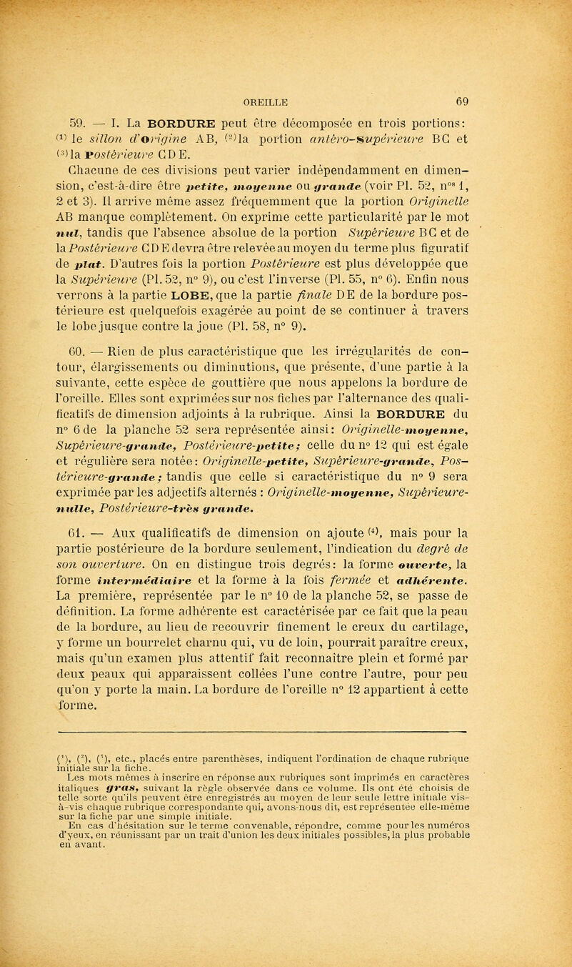 59. — I. La BORDURE peut être décomposée en trois portions: (i> le sillon d'origine AB, (-Ua portion antérosvpérieiire BG et (■') la vostérieure G D E. Ghacune de ces divisions peut varier indépendamment en dimen- sion, c'est-à-dire être lietite, moyenne ou grande (voir PI. 52, n°= 1, 2 et 3). Il arrive même assez fréquemment que la portion Originelle AB manque complètement. On exprime cette particularité par le mot nul, tandis que l'absence absolue de la portion Supérieure BG et de \2i Postérieure GD E devra être relevée au moyen du terme plus figuratif de liiat. D'autres fois la portion Postérieure est plus développée que la Supérieure (PI. 52, n° 9), ou c'est l'inverse (PL 55, n° 6). Enfin nous verrons à la partie LOBE, que la partie finale DE de la bordure pos- térieure est quelquefois exagérée au point de se continuer à travers le lobe jusque contre la joue (PL 58, n° 9). 60. — Rien de plus caractéristique que les irrégularités de con- tour, élargissements ou diminutions, que présente, d'une partie à la suivante, cette espèce de gouttière que nous appelons la bordure de l'oreille. Elles sont exprimées sur nos fiches par l'alternance des quali- ficatifs de dimension adjoints à la rubrique. Ainsi la BORDURE du n° 6de la planche 52 sera représentée ainsi: Originelle-moyenne, Supérieure-grantie, Postérieure-petite; celle du n° 12 qui est égale et régulière sera notée : Originelle-petite, Supérieure-granae, Pos- térieure-grtintie ; tandis que celle si caractéristique du n° 9 sera exprimée par les adjectifs alternés : Originelle-moyenne, Supérieure- nulle, Postérieure-très grande. 61. — Aux qualificatifs de dimension on ajoute'^), mais pour la partie postérieure de la bordure seulement, l'indication du degré de son ouverture. On en distingue trois degrés : la forme ouverte, la forme interméiliaire et la forme à la fois fermée et adhérente. La première, représentée par le n° 10 de la planche 52, se passe de définition. La forme adhérente est caractérisée par ce fait que la peau de la bordure, au lieu de recouvrir finement le creux du cartilage, y forme un bourrelet charnu qui, vu de loin, pourrait paraître creux, mais qu'un examen plus attentif fait reconnaître plein et formé par deux peaux qui apparaissent collées l'une contre l'autre, pour peu qu'on y porte la main. La bordure de l'oreille n 12 appartient à cette forme. (')> ()' (')» Gtc, placés entre parenthèses, indiquent l'ordination de chaque rubrique initiale sur la fiche. Les mots mêmes à inscrire en réponse aux rubriques sont imprimés en caractères italiques gras, suivant la règle observée dans ce volume. Ils ont été choisis de telle sorte qu'ils peuvent être enregistrés au moyen de leur seule lettre initiale vis- à-vis chaque rubrique correspondante qui, avons-nous dit, est représentée elle-même sur la fiche par une simple initiale. En cas d'iiésitation sur le terme convenable, répondre, comme pour les numéros d'yeux, en réunissant par un trait d'union les deux initiales possibles, la plus probable exi avant.