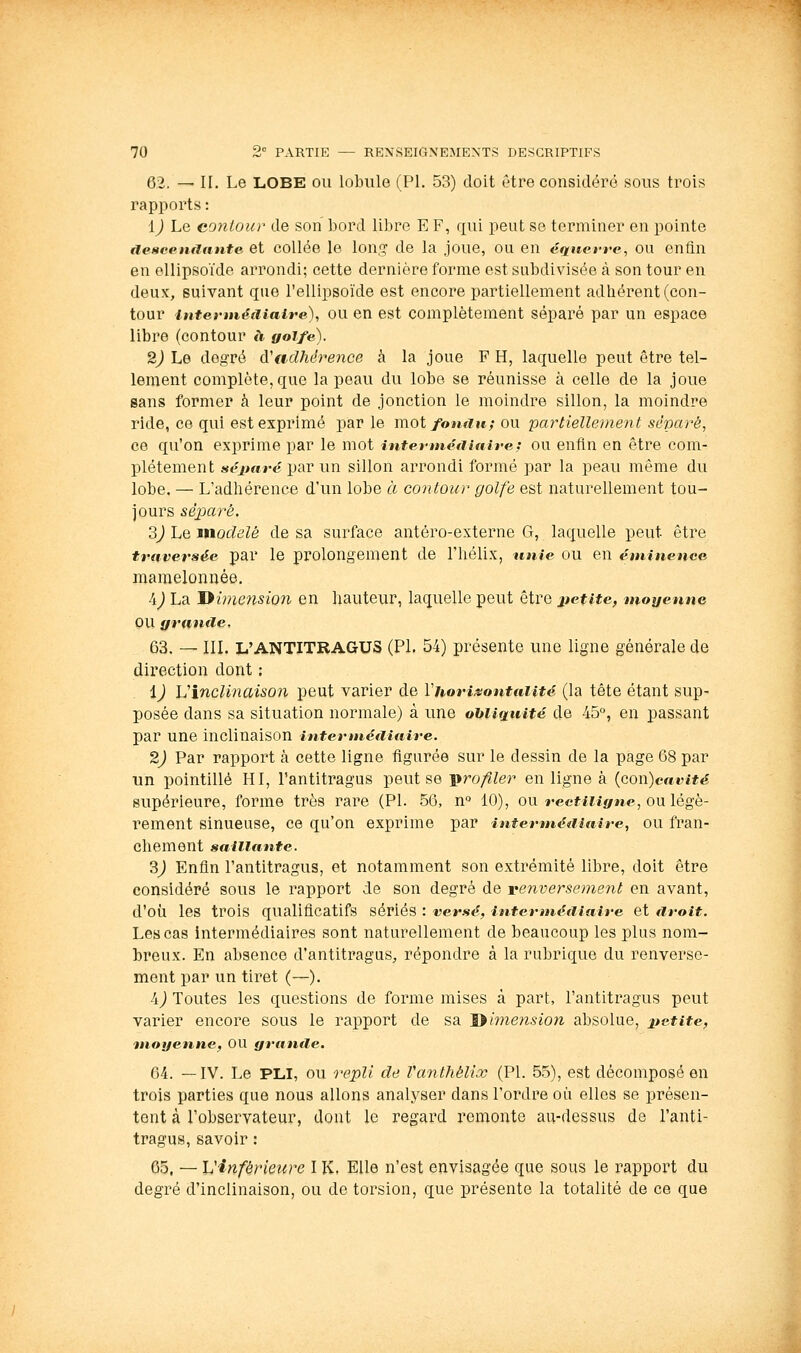 62. — II. Le LOBE ou lobule (PI, 53) doit être considéré sous trois rapports : ïj Le contour de son bord libre E F, qui peut se terminer en pointe descenaante, et coUée le lon,<? de la joue, ou en équetre, ou enân en ellipsoïde arrondi; cette dernière forme est subdivisée à son tour en deux, suivant que l'ellipsoïde est encore partiellement adhérent (con- tour itttertnéciiaire), OU en est complètement séparé par un espace libre (contour à golfe). 2) Le degré à'adhérence à la joue F H, laquelle peut être tel- lement complète, que la peau du lobe se réunisse à celle de la joue sans former à leur point de jonction le moindre sillon, la moindre ride, ce qui est exprimé par le moi fomiu; ou partiellement séparé, ce qu'on exprime par le mot intennéiiiaire; ou enfin en être com- plètement »ei>rt»-c par un sillon arrondi formé par la peau même du lobe. — L'adhérence d'un lobe à contour golfe est naturellement tou- jours séparé. 2) Le modelé de sa surface antéro-externe G, laquelle peut être traversée par le prolongement de l'hélix, unie ou en éminencG mamelonnée, A) La 'Dimension en hauteur, laquelle peut être petite^ moyenne ou grantle. 63. — III. Xi'ANTITRAGUS (PI. 54) présente une ligne générale de direction dont ; ij Vinclinaison peut varier de Viiorisontaiité (la tête étant sup- posée dans sa situation normale) à une obliquité de 45°, en passant par une inclinaison interHiéiHtiire. 2) Par rapport à cette ligne figurée sur le dessin de la page G8 par un pointillé HI, l'antitragus peut se -profiler en ligne à {con)cavité supérieure, forme très rare (PI. 56, n° 10), ou rectiiigne, ou légè- rement sinueuse, ce qu'on exprime par interméaiaire, ou fran- chement saillante. 3) Enfin l'antitragus, et notamment son extrémité libre, doit être considéré sous le rapport de son degré de renversement en avant, d'où les trois qualificatifs sériés : versé, intcnnéaiaire et droit. Les cas intermédiaires sont naturellement de beaucoup les plus nom- breux. En absence d'antitragus, répondre à la rubrique du renverse- ment par un tiret (—). A) Toutes les questions de forme mises à part, l'antitragus peut varier encore sous le rapport de sa Jiimension absolue, petite, moyenne, OU grande. 64. —IV. Le PLI, ou repli de Vaiithélix (PL 5.5), est décomposé en trois parties que nous allons analyser dans l'ordre où elles se présen- tent à l'observateur, dont le regard remonte au-dessus de l'anti- tragus, savoir : 65. — Vinférieure I K, Elle n'est envisagée que sous le rapport du degré d'inclinaison, ou de torsion, que présente la totalité de ce que