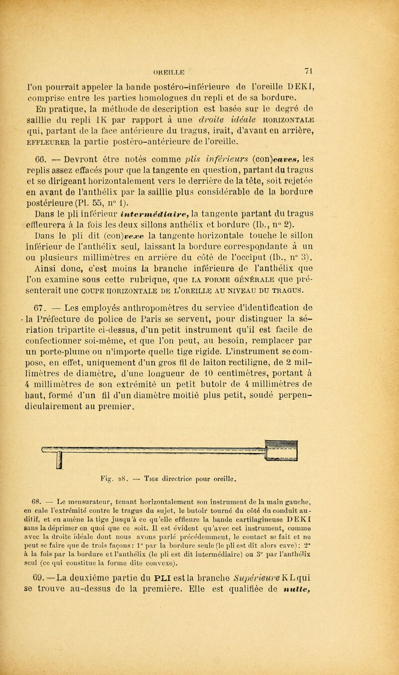l'on pourrait appeler la bande postéro-inférieure de l'oreille DEKI, comprise entre les parties homologues du repli et de sa bordure. En pratique, la méthode de description est basée sur le degré de saillie du repli IK par rapport à une droite idéale horizontale qui, partant de la face antérieure du tragus, irait, d'avant en arrière, EFFLEURER la partie postéro-antérieure de l'oreille. 66. — Devront être notés comme plis inférieurs (con)cCT«es, les replis assez effacés pour que la tangente en question, partant du tragus et se dirigeant horizontalement vers le derrière de la tête, soit rejetée en avant de l'anthélix par la saillie plus considérable de la bordure postérieure (PI. 55, n 1). Dans le pli inférieur intermédiaire, la tangente partant du tragus effleurera à la fois les deux sillons anthélix et bordure (Ib., n 2). Dans le pli dit {(ion)vcjce la tangente horizontale touche le sillon inférieur de l'anthélix seul, laissant la bordure correspondante à un ou plusieurs millimètres en arrière du côté de l'occiput (Ib., n° 3). Ainsi donc, c'est moins la branche inférieure de l'anthélix que l'on examine sous cette rubrique, que la. forme générale que pré- senterait une COUPE horizontale be l'oreille au niveau du tragus. 67. — Les employés anthropomêtres du service d'identification de • la Préfecture de police de Paris se servent, pour distinguer la sé- riation tripartite ci-dessus, d'un petit instrument qu'il est facile de confectionner soi-même, et que l'on peut, au besoin, remplacer par un porte-plume ou n'importe quelle tige rigide. L'instrument se com- pose, en effet, uniquement d'un gros fil de laiton rectiligne, de 2 mil- limètres de diamètre, d'une longueur de 10 centimètres, portant à 4 millimètres de son extrémité un petit butoir de 4 millimètres de haut, formé d'un fll d'un diamètre moitié plus petit, soudé perpen- diculairement au premier. Fig. 28. — Tige directrice pour oreille. G8. — Le mensurateur, tenant horizontalement son instrument de la main gauche, en cale l'extrémité contre le tragus du sujet, le butoir tourné du côté du conduit au- ditif, et eu amène la tige jusqu'à ce qu'elle effleure la bande cartilagineuse DEKI sans la dépxùmer en quoi que ce soit. Il est évident qu'avec cet instrument, comme avec la droite idéale dont nous avons parlé précédemment, le contact se fait et ne peut se faire que de trois façons : 1° par la bordure seule (le pli est dit alors cave) ; 2° à la fois par la bordure et Tanthéli-Y (le pli est dit intermédiaire) ou 3° par l'anthélix seul (ce qui constitue la forme dite convexe). 69,—La deuxième partie du PLi est la branche Supérieure \ihq\xi se trouve au-dessus de la première. Elle est qualifiée de nulle,