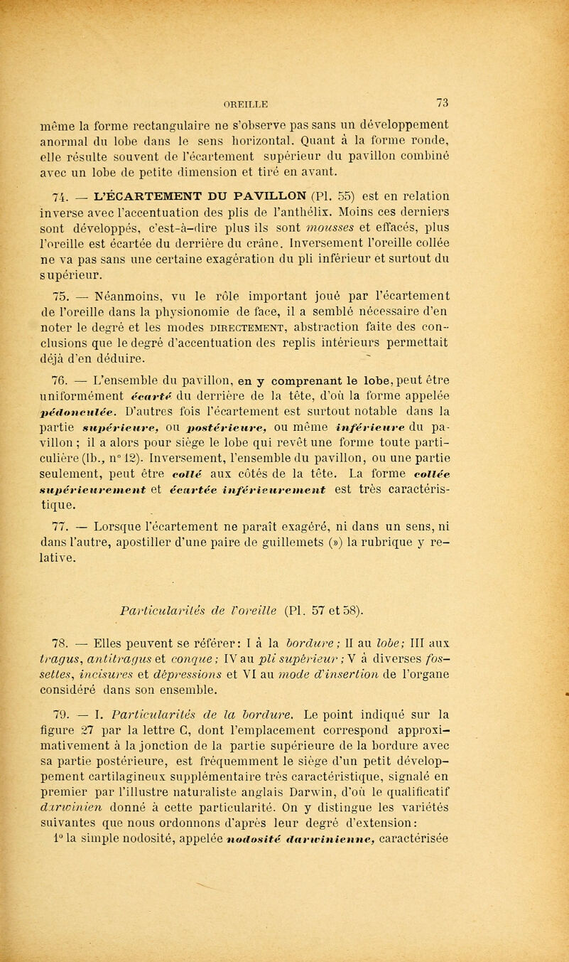 même la forme rectangulaire ne s'observe pas sans un développement anormal du lobe dans le sens horizontal. Quant à la forme ronde, elle résulte souvent de l'écartement supérieur du pavillon combiné avec un lobe de petite dimension et tiré en avant. 74. — L'ÉCARTEMENT DU PAVILLON (PI, 55) est en relation inverse avec l'accentuation des plis de l'anthélix. Moins ces derniers sont développés, c'est-à-dire plus ils sont mousses et effacés, plus l'oreille est écai^tée du derrière du crâne. Inversement l'oreille collée ne va pas sans une certaine exagération du pli inférieur et surtout du supérieur. 75. — Néanmoins, vu le rôle important joué par l'écartement de l'oreille dans la physionomie de face, il a semblé nécessaire d'en noter le degré et les modes directement, abstraction faite des con- clusions que le degré d'accentuation des replis intérieurs permettait déjà d'en déduire. 76. — L'ensemble du pavillon, en y comprenant le lobe, peut être uniformément écartt^ du derrière de la tête, d'où la forme appelée péfioncuiée. D'autres fois l'écartement est surtout notable dans la partie supérieure, OU jtostérieure, OU même inférieure du pa- villon ; il a alors pour siège le lobe qui revêt une forme toute parti- culière (Ib., n° 12). Inversement, l'ensemble du pavillon, ou une partie seulement, peut être collé aux côtés de la tête. La forme collée supérietireinent et écartée inférieuretnent est très caractéris- tique. 77. — Lorsque l'écartement ne paraît exagéré, ni dans un sens, ni dans l'autre, apostiller d'une paire de guillemets (») la rubrique y re- lative. Particularités de Voreille (PI. 57 et 58). 78. — Elles peuvent se référer: I à la bordure; II au lobe; III aux tragus, antitragus Qi conque; lY au. pli supérieur ; Y à diverses/bs- setles, incisures et dépressions et VI au mode d'insertion de l'organe considéré dans son ensemble. 79. — I. Particularités de la bordure. Le point indiqué sur la figure 27 par la lettre C, dont l'emplacement correspond approxi- mativement à la jonction de la partie supérieure de la bordure avec sa partie postérieure, est fréquemment le siège d'un petit dévelop- pement cartilagineux supplémentaire très caractéristique, signalé en premier par l'illustre naturaliste anglais Darwin, d'où le qualificatif dxrwinien donné à cette particularité. On y distingue les variétés suivantes que nous ordonnons d'après leur degré d'extension : i° la simple nodosité, appelée nodosité aanvinienne, caractérisée