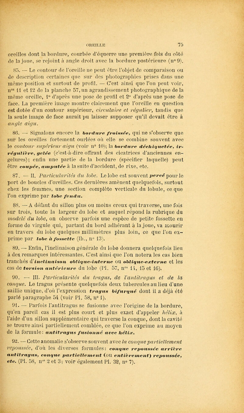 oreilles dont la bordure, courbée d'équerre une première fois du côté de la joue, se rejoint à angle droit avec la bordure postérieure (n°9). 85. — Le contour de l'oreille ne peut être l'objet de comparaison ou de description certaines que sur des pliotographies prises dans une même position et surtout de profil. — C'est ainsi que l'on peut voir, n°^ 11 et 12 de la planche 57, un agrandissement photographique de la même oreille, i d'après une pose de profil et 2° d'après une pose de face. La première image montre clairement que l'oreille en question est dotée d'un contour supérieur, circulaire et régulier, tandis que la seule Image de face aurait pu laisser supposer qu'il devait être à angle aigu. 86. — Signalons encore la boranre froissée, qui ne s'observe que sur les oreilles fortement ourlées où elle se combine souvent avec le contour supérieur aigît (voir n° 10)-, la honiuve déchiquetée, ir- réauiière, gelée (c'est-à-dire offrant des cicatrices d'anciennes en- gelures); enfin une partie de la bordure (spécifier laquelle) peut être eoui^^e, «in_îJîe*<fe à la suite d'accident, de rixe, etc. 87. ^11. Particularités du lohe. Le lobe est souvent i'e»-c«? pour le port de boucles d'oreilles. Ces dernières amènent quelquefois, surtout chez les femmes, une section complète verticale du lobule, ce que l'on exprime par lohe fendtc. 88. ^ A défaut du sillon plus ou moins creux qui traverse, une fois sur trois, toute la largeur du lobe et auquel répond la rubrique du modelé du lobe, on observe parfois une espèce de petite fossette en forme de virgule qui, partant du bord adhérant à la joue, va mourir en travers du lobe quelques millimètres plus loin, ce que l'on ex- prime par lohe à fossette (Ib., n° 13). 89. — Enfin, l'inclinaison générale du lobe donnera quelquefois lieu à des remarques intéressantes. C'est ainsi que l'on notera les cas bien tranchés d inclinaison ohlique-inteme OU oblique-eacterne et les cas de torsion nntérietire du lobe (PI. 57, n°' 14, 15 et 16). 90. — 111. Particularités du tragus, de Vantitragus et de la conclue. Le tragus présente quelquefois deux tubercules au lieu d'une saillie unique, d'où rexpi>ession trayns bifurqué dont il a déjà été parlé paragraphe 54 (voir PI. 58, n° 1). 91. — Parfois l'antitragus se fusionne avec l'origine de la bordure, qu'en pareil cas il est plus court et plus exact d'appeler hélix, à l'aide d'un sillon supplémentaire qui traverse la conque, dont la cavité se trouve ainsi partiellement comblée, ce que l'on exprime au moyen de la formule; antitrtigus fusionné avec hélix. 92. — Cette anomalie s'observe souvent avec la conque partiellement repoussée, d'où les diverses formules: conqtte repoussée arrière antitragus, conque liartiellement (OU entièrement^ repoussée, etc. (PI. 58, n^ 2 et 3; voir également PL 32, n° 7).