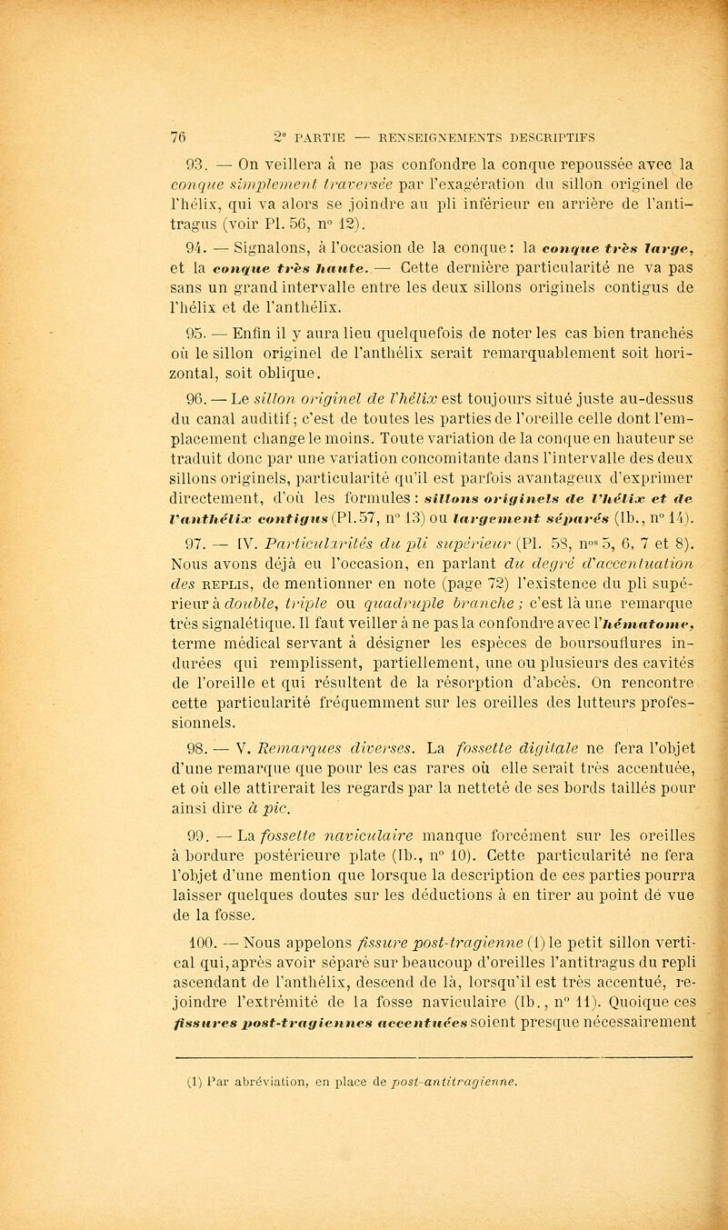 93. — On veillera à ne pas confondre la conque repoussée avec la conque simplement traversée par l'exagération du sillon originel de riiëlix, qui va alors se joindre au pli inférieur en arrière de Tanti- tragus (voir PI. 56, n° 12). 94. — Signalons, à l'occasion de la conque: la conque très large, et la conque très haute. — Cette dernière particularité ne va pas sans un grand intervalle entre les deux sillons originels contigus de l'hélix et de l'antliélix. 95. •— Enfin il y aura lieu quelquefois de noter les cas bien tranchés où le sillon originel de l'anthèlix serait remarquablement soit hori- zontal, soit oblique. 96. — Le sillon originel de Vhélix est toujours situé juste au-dessus du canal auditif; c'est de toutes les parties de l'oreille celle dont l'em- placement change le moins. Toute variation de la conque en hauteur se traduit donc par une variation concomitante dans l'intervalle des deux sillons originels, particularité qu'il est parfois avantageux d'exprimer directement, d'où les formules : sillons originels tie ruéUx et ae Vanthélioc eo»ifififits(P1.57, n° 13) OU largement séparés (Ib., n° 14). 97. — [V. Particulxrités du pli supérieur (PI. 58, w^ 5, 6, 7 et 8). Nous avons déjà eu l'occasion, en parlant du degré d'accenluaiion des REPLIS, de mentionner en note (page 72) l'existence du pli supé- rieur à cZo?^&Ze, triple ou quadruple branche; c'est là une remarque très signalétique. Il faut veiller à ne pas la confondre avec Vhématome, terme médical servant à désigner les espèces de boursouflures in- durées qui remplissent, partiellement, une ou plusieurs des cavités de l'oreille et qui résultent de la résorption d'abcès. On rencontre cette particularité fréquemment sur les oreilles des lutteurs profes- sionnels. 98. — V. Remarques diverses. La fossette digitale ne fera l'objet d'une remarque que pour les cas rares où elle serait très accentuée, et où elle attirerait les regards par la netteté de ses bords taillés pour ainsi dire à pic. 99. —La. fosselte naviculaire manque forcément sur les oreilles à bordure postérieure plate (Ib., n 10). Cette particularité ne fera l'objet d'une mention que lorsque la description de ces parties pourra laisser quelques doutes sur les déductions à en tirer au point de vue de la fosse. 100. — Nous appelons fissure post-tragienne (1) le petit sillon verti- cal qui, après avoir séparé sur beaucoup d'oreilles l'antitragus du repli ascendant de l'anthèlix, descend de là, lorsqu'il est très accentué, re- joindre l'extrémité de la fosse naviculaire (Ib.jU!!). Quoique ces fissures post-tragiennes «cce«*ie^es Soient presque nécessairement (1) Par abréviation, en place de posi-aiitiiragienne.