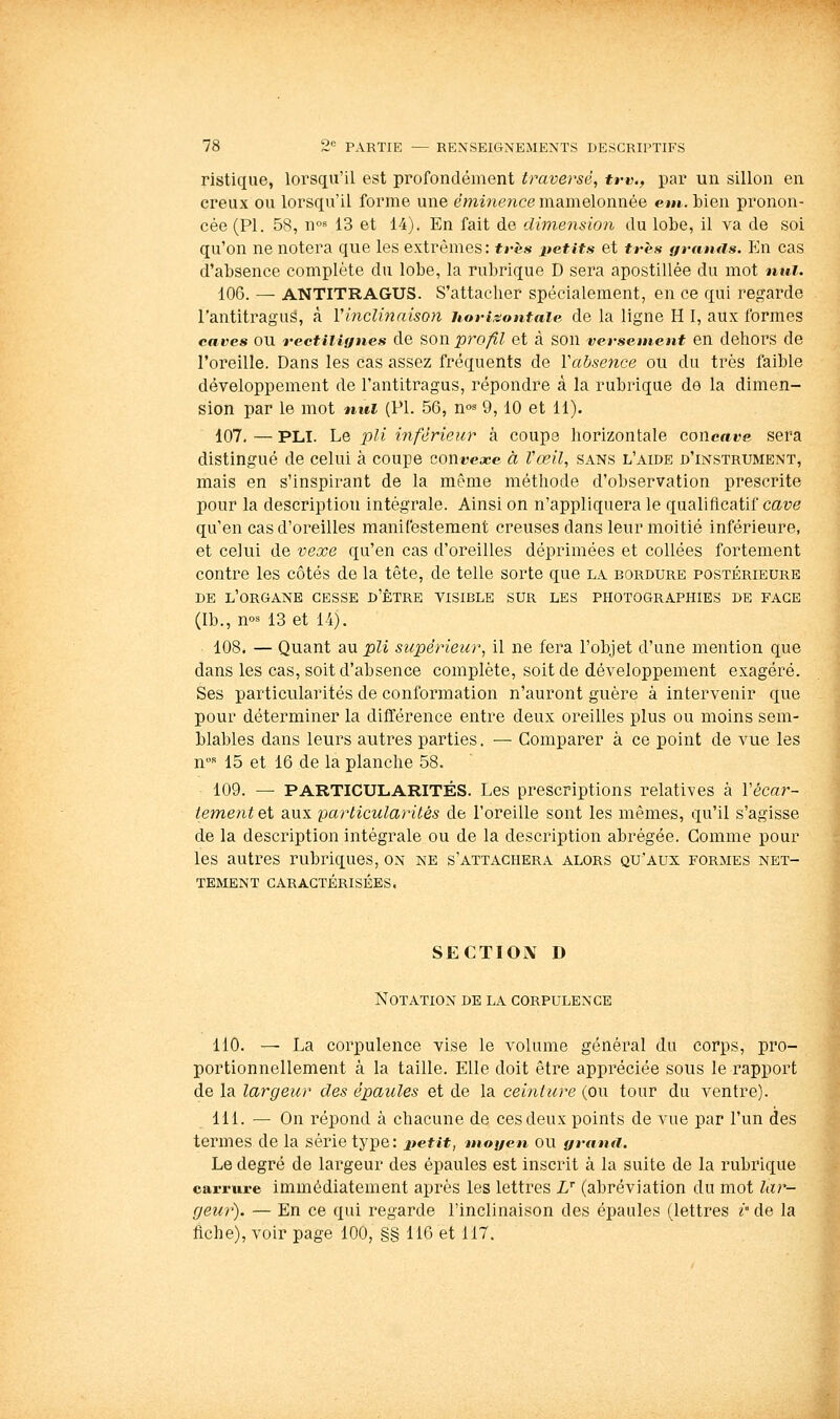 ristique, lorsqu'il est profondément traversé, trv., par un sillon en creux ou lorsqu'il forme une émine)ice mamelonnée em. bien pronon- cée (PI. 58, n°8 13 et 14). En fait de dimension du lobe, il va de soi qu'on ne notera que les extrêmes: très petits et très ffrautis. En cas d'absence complète du lobe, la rubrique D sera apostillée du mot nul. 106. — ANTITRAGUS. S'attacher spécialement, en ce qui regarde l'antitragus, à Vinclinaisoyi horizontale de la ligne H 1, aux formes caves OU reetiiianes de son pro/ll et à son versement en dehors de l'oreille. Dans les cas assez fréquents de Vabsence ou du très faible développement de l'antitragus, répondre à la rubrique de la dimen- sion par le mot nul (PL 56, m^ 9,10 et 11). 107. — PLI. Le pli inférieur à coupe horizontale concave sera distingué de celui à coupe cont^ea^e à Vœil, sans l'aide d'instrument, mais en s'inspirant de la même méthode d'observation prescrite pour la description intégrale. Ainsi on n'appliquera le qualificatif cave qu'en cas d'oreilles manifestement creuses dans leur moitié inférieure, et celui de vexe qu'en cas d'oreilles déprimées et collées fortement contre les côtés de la tête, de telle sorte que la bordure postérieure de l'organe cesse d'être visible sur les photographies de face (Ib., m^ 13 et 14). 108. — Quant au pli supérieur, il ne fera l'objet d'une mention que dans les cas, soit d'absence complète, soit de développement exagéré. Ses particularités de conformation n'auront guère à intervenir que pour déterminer la différence entre deux oreilles plus ou moins sem- blables dans leurs autres parties. — Comparer à ce point de vue les n™ 15 et 16 de la planche 58. 109. ~ PARTICULARITÉS. Les prescriptions relatives à Vécar- tementet aux particularités de l'oreille sont les mêmes, qu'il s'agisse de la description intégrale ou de la description abrégée. Comme pour les autres rubriques, on ne s'attachera alors qu'aux formes net- tement caractérisées. SECTION D Notation de la corpulence 110. — La corpulence vise le volume général du corps, pro- portionnellement à la taille. Elle doit être appréciée sous le rapport de la largeur des épaules et de la ceinture (ou tour du ventre). 111. — On répond à chacune de ces deux points de vue par l'un des termes de la série type: petit, moyen ou grand. Le degré de largeur des épaules est inscrit à la suite de la rubrique carrure immédiatement après les lettres Z (abréviation du mot lar- geur). — En ce qui regarde l'inclinaison des épaules (lettres r de la fiche), voir page 100, §§ IIG et 117.