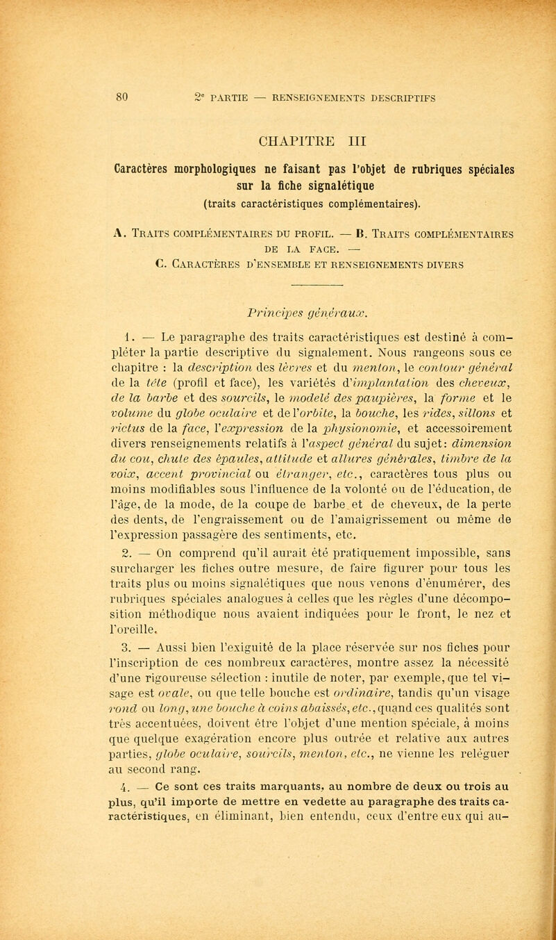CHAPITEE III Caractères morphologiques ne faisant pas l'objet de rubriques spéciales sur la fiche signalétique (traits caractéristiques complémentaires). A. Traits complémentaires du profil. — B. Traits complémentaires DE LA face. — C. Caractères d'ensemble et renseignements divers Princixjes gènérauœ. 1. — Le paragraphe des traits caractéristiques est destiné à com- pléter la partie descriptive du signalement. Nous rangeons sous ce chapitre : la description des lèvres et du menton, le contour général de la tête (profil et face), les variétés dCimplantation des cheveux, de la barhe et des sourcils, le modelé des paupières, la forme et le volume du globe oculaire et àeVorbite, la bouche, les rides, sillons et rictus de la face, Vexpression de la physionomie, et accessoirement divers renseignements relatifs à Vaspect général du sujet: dimension du cou, chute des épaules, attitude et allures générales, timbre de la voix, accent provincial om étranger, etc., caractères tous plus ou moins modifiables sous l'influence de la volonté ou de l'éducation, de l'âge, de la mode, de la coupe de barbe et de cheveux, de la perte des dents, de l'engraissement ou de l'amaigrissement ou même de l'expression passagère des sentiments, etc. 2. — On comprend qu'il aurait été pratiquement impossible, sans surcharger les fiches outre mesure, de faire figurer pour tous les traits plus ou moins signalétiques que nous venons d'énumérer, des rubriques spéciales analogues à celles que les règles d'une décompo- sition méthodique nous avaient indiquées pour le front, le nez et l'oreille. 3. — Aussi bien l'exiguité de la place réservée sur nos fiches pour l'inscription de ces nombreux caractères, montre assez la nécessité d'une rigoureuse sélection : inutile de noter, par exemple, que tel vi- sage est ovale, ou que telle bouche est ordinaire, tandis qu'un visage rond ou long, une bouche à coins abaissés, etc., qwand ces qualités sont très accentuées, doivent être l'objet d'une mention spéciale, à moins que quelque exagération encore plus outrée et relative aux autres parties, globe oculaire, sourcils, menton, etc., ne vienne les reléguer au second rang. 4. — Ce sont ces traits marquants, au nombre de deux ou trois au plus, qu'il importe de mettre en vedette au paragraphe des traits ca- ractéristiques, en éliminant, bien entendu, ceux d'entre eux qui au-