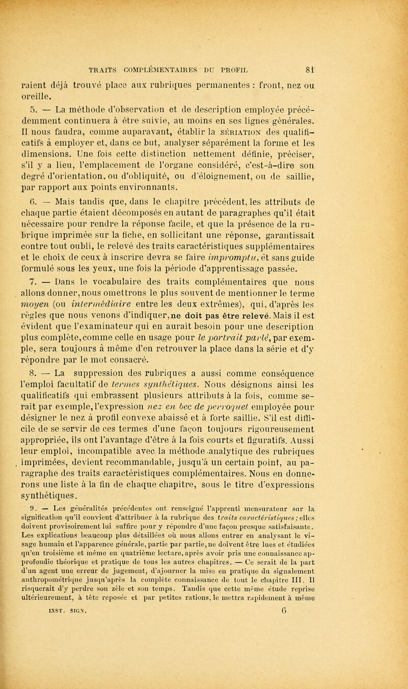 raient déjà trouvé place aux rubriques permanentes : front, nez ou oreille. 5. — La méthode d'observation et de description employée précé- demment continuera à être suivie, au moins en ses lignes générales. Il nous faudra, comme auparavant, établir la sériation des qualifi- catifs à employer et, dans ce but, analyser séparément la forme et les dimensions. Une fois cette distinction nettement définie, préciser, s'il y a lieu, l'emplacement de l'organe considéré, c'est-à-dire son degré d'orientation, ou d'obliquité, ou d'éloignement, ou de saillie, par rapport aux points environnants. 6. — Mais tandis que, dans le chapitre précédent, les attributs de chaque partie étaient décomposés en autant de paragraphes qu'il était nécessaire pour rendre la réponse facile, et que la présence de la ru- brique imprimée sur la fiche, en sollicitant une réponse, garantissait contre tout oubli, le relevé des traits caractéristiques supplémentaires et le choix de ceux à inscrire devra se faire impromptu, et sans guide formulé sous les yeux, une fois la période d'apprentissage passée. 7. — Dans le vocabulaire des traits complémentaires que nous allons donner,nous omettrons le plus souvent de mentionner le terme vioyen (ou intermédiaire entre les deux extrêmes), qui, d'après les règles que nous venons d'indiquer,ne doit pas être relevé. Mais il est évident que l'examinateur qui en aurait besoin pour une description plus complète, comme celle en usage pour le portrait parlé, par exem- ple, sera toujours à même d'en retrouver la place dans la série et d'y répondre par le mot consacré. 8. — La suppression des rubriques a aussi comme conséquence l'emploi facultatif de termes syjithétiques. Nous désignons ainsi les qualificatifs qui embrassent plusieurs attributs à la fois, comme se- rait par e.Nemple, l'expression nez en bec de per)-oquet employée pour désigner le nez à profll convexe abaissé et à forte saillie. S'il est diffi- cile de se servir de ces termes d'une façon toujours rigoureusement appropriée, ils ont l'avantage d'être à la fois courts et figuratifs. Aussi leur emploi, incompatible avec la méthode .analytique des rubriques imprimées, devient recommandable, jusqu'à un certain point, au pa- ragraphe des traits caractéristiques complémentaires. Nous en donne- rons une liste à la fin de chaque chapitre, sous le titre d'expressions synthétiques. 9. — Les généralités précédentes ont renseigné l'apprenti mensurateur sur la signification qu'il convient d'attribuer à la rubrique des traits caractéristiques ; ^Wo.» doivent provisoirement lui suffire pour y répondre d'une façon presque satisfaisante. Les explications beaucoup plus détaillées où nous allons entrer eu analysant le vi- sage humain et l'apparence générale, partie par partie, ne doivent être lues et étudiées qu'en troisième et même en quatrième lecture, après avoir pris une connaissance ap- profondie théorique et pratique de tous les autres chapitres. — Ce serait de la part d'un agent une erreur de jugement, d'ajourner la mise en pratique du signalement anthropométrique jusqu'après la complète connaissance de tout le cliapitre IIL II risquerait d'y perdre son zèle et son temps. Tandis que cette même étude reprise ultérieurement, à tête reposée et par petites rations, le mettra l'apidement à même INST. SIGX. G