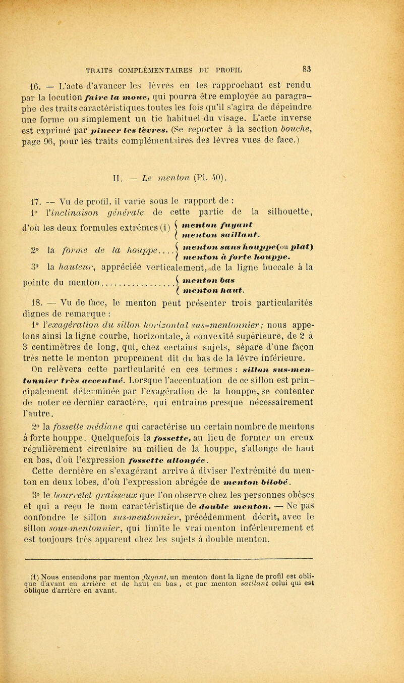 16. — L'acte d'avancer les lèvres en les rapprochant est rendu par la locution/«ire la moue, qui pourra être employée au paragra- phe des traits caractéristiques toutes les fois qu'il s'agira de dépeindre une forme ou simplement un tic habituel du visage. L'acte inverse est exprimé par pincer les lèvres. (Se reporter à la section bouche, page 96, pour les traits complémentaires des lèvres vues de face.) II. —Le nienton (PI. 40). 17. — Vu de profll, il varie sous le rapport de : 1 VInclinaison générale de cette partie de la silhouette, d'oii les deux formules extrêmes (1) \ tnentou fuyant ( menton sailltint. 2° la fonne de la /^o^^^pg. .. .UneJifoMsans/toMi»iie(oupiaf) ( menton à forte houppe. 3'^ la hauteur, appréciée verticalement, .de la ligne buccale à la pointe du menton ^ menton bas ( menton haut. 18. — Vu de face, le menton peut présenter trois particularités dignes de remarque : 1 Vexagération du sillon horizontal sus-mentonnier; nous appe- lons ainsi la ligne courbe, horizontale, à convexité supérieure, de 2 à 3 centimètres de long, qui, chez certains sujets, sépare d'une façon très nette le menton proprement dit du bas de la lèvre inférieure. On relèvera cette particularité en ces termes : sillon sus-men- tonnier très accentué. Lorsque l'accentuation de ce sillon est prin- cipalement déterminée par l'exagération de la houppe, se contenter de noter ce dernier caractère, qui entraîne presque nécessairement l'autre. 2° la fossette médiane qui caractérise un certain nombre de mentons à forte houppe. Quelquefois la/ossefte, au lieu de former un creux régulièrement circulaire au milieu de la houppe, s'allonge de haut en bas, d'où l'expression/osseffe allongée ■ Cette dernière en s'exagérant arrive à diviser l'extrémité du men- ton en deux lobes, d'où l'expression abrégée de menton biiobé. 3° le bourrelet graisseux que l'on observe chez les personnes obèses et qui a reçu le nom caractéristique de double menton. — Ne pas confondre le sillon sus-mentonnier, précédemment décrit, avec le sillon sous-mentonnier, qui limite le vrai menton inférieurement et est toujours très apparent chez les sujets à double menton. (1) Nous entendons par menton fuyant, un menton dont la ligne de profil est obli- que d'avant en arrière et de haut en bas , et par menton saillant celui qui est oblique d'arrière en avant.