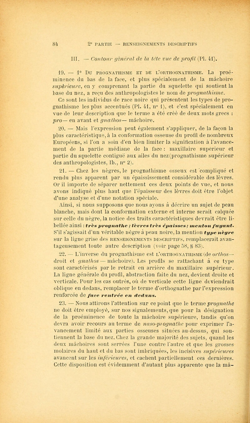 III. — Contour général de la tête vue dep7'0fil (PI. 41). 19. — 1° Du PROGNATHISME ET DE l'orthognathisme. La proé- minence du bas de la face, et plus spécialement de la mâchoire supérieure, en y comprenant la partie du squelette qui soutient la base du nez, a reçu des anthropologistes le nom àQ prognathisme. Ce sont les individus de race noire qui présentent les types de pro- gnatliisme les plus accentués (PL 41, n° 1), et c'est spécialement en vue de leur description que le terme a été créé de deux mots grecs : pro— en avant et gnalhos— mâclioire. 20. — Mais l'expression peut également s'appliquer, de la façon la plus caractéristique, à la conformation osseuse du profil de nombreux Européens, si l'on a soin d'en bien limiter la signification à l'avance- ment de la partie médiane de la face : maxillaire supérieur et partie du squelette conliguë aux ailes du nez (prognathisme supérieur des anthropologistes, Ib., n** 2). 21. — Chez les nègres, le prognathisme osseux est compliqué et rendu plus apparent par un épaississement considérable des lèvres. Or il importe de séparer nettement ces deux points de vue, et nous avons indiqué plus haut que l'épaisseur des lèvres doit être l'objet d'une analyse et d'une notation spéciale. Ainsi, si nous supposons que nous ayons à décrire un sujet de peau blanche, mais dont la conformation externe et interne serait calquée sur celle du nègre, la notice des traits cai'actéristiques devrait être li- bellée ainsi : très prognatUe ; lèvres très épaisses^ menton fuyant. S'il s'agissait d'un véritable nègre à peau noire, la mention tyjte nègre sur la ligne grise des renseignements descriptifs, remplacerait avan- tageusement toute autre description (voir page 58, § 83). 22. — L'inverse du prognathisme est l'orthognathisme (de orthos— droit et gnaihos — mâchoire). Les profils se rattachant à ce type sont caractérisés par le retrait en arrière du maxillaire supérieur. La ligne générale du profil, abstraction faite du nez, devient droite et verticale. Pour les cas outrés, où de verticale cette ligne deviendrait oblique en dedans, remplacer le terme d'orthognathe par l'expression renforcée de face rentrée en fletlans. 23. —Nous attirons l'attention sur ce point que le terme progjiathe ne doit être employé, sur nos signalements, que pour la désignation de la proéminence de toute la mâchoire supérieure, tandis qu'on devra avoir recours au terme de naso-pt ognaihe pour exprimer l'a- vancement limité aux parties osseuses situées au-dessus, qui sou- tiennent la base du nez. Chez la grande majorité des sujets, quand les deux mâchoires sont serrées l'une contre l'autre et que les grosses molaires du haut et du bas sont imbriquées, les incisives supérieures avancent sur les inférieures^ et cachent partiellement ces dernières. Cette disposition est évidemment d'autant plus apparente que la ma-