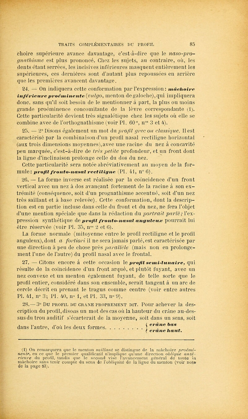 choire supérieure avance davantage, c'est-à-dire que le 7iaso-pro- gnathisme est plus prononcé. Chez les sujets, au contraire, où, les dents étant serrées, les incisives inférieures masquent entièrement les supérieures, ces dernières sont d'autant plus repoussées en arrière que les premières avancent davantage. 24. — On indiquera cette conformation par l'expression: tnâchoire inférieure proéminente {vulgo, menton de galoche), qui impliquera donc, sans qu'il soit besoin de le mentionner à part, la plus ou moins grande proéminence concomitante de la lèvre correspondante (1). Cette particularité devient très signalétique chez les sujets où elle se combine avec de l'orthognathisme (voir PI. 60'j n° 3 et 4). 25. — % Disons également un mot du profil grec ou classique. Il est caractérisé par la combinaison d'un proiil nasal rectiligne horizontal (aux trois dimensions moyennes), avec une racine du nez à concavité peu marquée, c'est-à-dire de très petite profondeur, et un front dont la ligne d'inclinaison prolonge celle du dos du nez. Cette particularité sera notée abréviativement au moyen de la îov- mxxle: profil fronto-nasal rectiligne (PI. 41, n'^6). 26. — La forme inverse est réalisée par la coïncidence d'un front vertical avec un nez à dos avançant fortement de la racine à son ex- trémité (conséquence, soit d'un prognathisme accentué, soit d'un nez très saillant et à base relevée). Cette conformation, dont la descrip- tion est en partie incluse dans celle du front et du nez, ne fera l'objet d'une mention spéciale que dans la rédaction du portrait parlé; l'ex- pression synthétique de2iro/ii fronto-nasal anguleux pourrait lui être réservée (voir PI. 35, n° 2 et 6). La forme normale (mitoyenne entre le profil rectiligne et le profil anguleux), dont a fortiori il ne sera jamais parlé, est caractérisée par une direction à peu de chose près parallèle (mais non en prolonge- ment l'une de l'autre) du profil nasal avec le frontal. 27. — Citons encore à cette occasion \q jtrofii semi-lunaire, qyx'i résulte de la coïncidence d'un front arqué, et plutôt fuyant, avec un nez convexe et un menton également fuyant, de telle sorte que le profil entier, considéré dans son ensemble, serait tangent à un arc de cercle décrit en prenant le tragus comme centre (voir entre autres PI. 41, n« 3; PI. 40, no 1, et PI. 33, m 9). 28.— 3° Du PROFIL DU CRANE PROPREMENT DIT. Pour achevcr la des- cription du profil, disons un mot des cas où la hauteur du crâne au-des- sus du trou auditif s'écarterait de la moyenne, soit dans un sens, soit ,,,,,,.,!„ ( crûne bas dans 1 autre, d ou les deux formes ; ( crâne haut. (I) On remarquera que le menton saillant se distingue de la mâchoire proémi- nente, en ce que le premier qualilicatit' n'implique qu'une direction oblique antê- rieure du proPil, tandis que le second vise l'avancement général de toute la mâchoire sans tenir compte du se«s de l'obliquité de la ligne du menton (voir not& 4e la page 83),