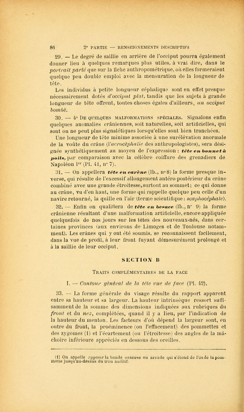 29. — Le degré de saillie en arrière de l'occiput pourra également donner lieu à quelques remarques plus utiles, à vrai dire, dans le portrait parlé que sur la fiche anthropométrique, où elles formeraient quelque peu double emploi avec la mensuration de la longueur de tête. Les individus à petite longueur céphalique sont en effet presque nécessairement dotés cCocciput plat, tandis que les sujets à grande longueur de tête offrent, toutes choses égales d'ailleurs, un occiput hombé. 30. — 4° De QUELQUES MALFORMATIONS SPÉCIALES. Signalons enfin quelques anomalies crâniennes, soit naturelles, soit artificielles, qui sont on ne peut plus signalétiques lorsqu'elles sont bien tranchées. Une longueur de tète minime associée à une surélévation anormale de la voûte du crâne {Vacrocéphalie des anthropologistes), sera dési- gnée synthétiquement au moyen de l'expression: têteenhonnetà poils, par comparaison avec la célèbre coiffure des grenadiers de Napoléon P- (PL 41, ir 7). 31. — On appellera tête en carène {Ih., n^S) la forme presque in- verse, qui résulte de l'excessif allongement antéro-postérieur du crâne combiné avec une grande étroitesse,surtout au sommet; ce qui donne au crâne, vu d'en haut, une forme qui rappelle quelque peu celle d'un navire retourné, la quille en l'air (terme scientifique: scajjhocéphale). 32.— Knfin on qualifiera de tête en henace {lh.,n'' 9) la forme crânienne résultant d'une malformation artificielle, encore appliquée quelquefois de nos jours sur les tètes des nouveaux-nés, dans cer- taines provinces (aux environs de Limoges et do Toulouse notam- ment). Les crânes qui y ont été soumis, se reconnaissent facilement, dans la vue de profil, à leur front fuyant démesurément prolongé et à la saillie de leur occiput. SECTION B Traits complémentaires de la face L — Contoîir général de la tête vue de face (PI. 42). 33. — La forme générale du visage résulte du rapport apparent entre sa hauteur et sa largeur. La hauteur intrinsèque ressort suflî- sammentde la somme des dimensions indiquées aux rubriques du front et du nez^ complétées, quand il y a lieu, par l'indication de la hauteur du menton. Les facteurs d'où dépend la largeur sont, en outre du frontj la proéminence (ou l'effacement) des pommettes et des zygomes (1) et l'écartement (ou l'étroitesse) des angles de la mâ- choire inférieure appréciés en dessous des oreilles. (1) On appelle si/ffome la banda osseuse ou arcade qui s'étend de l'os de la pom- mette jusqu'au-dessus du trou auditif.