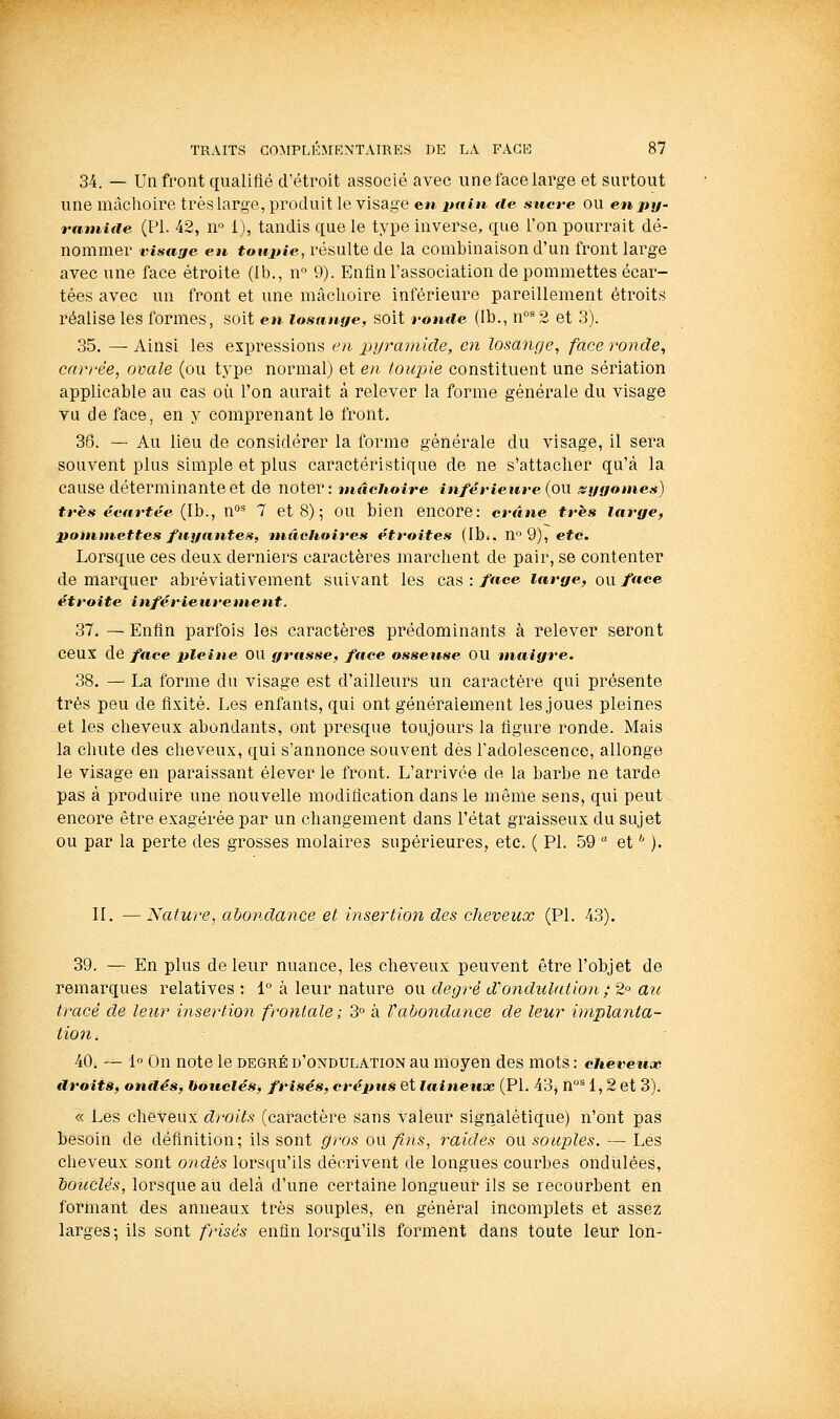 34. — Un front qualifié d'étroit associé avec une face large et surtout une mâchoire très large, produit le visage en-i>ajïi. €ie sucre ou enpy- raniide (PL 42, n° 1), tandis que le type inverse, que Ton pourrait dé- nommer visage en toujtie, résulte de la combinaison d'un front large avec une face étroite (Ib., n° 9). Enfin l'association de pommettes écar- tées avec un front et une mâchoire inférieure pareillement étroits réalise les formes, soit en losnnye, soit ronde (Ib., n^ 2 et 3). 35. — Ainsi les ex]3ressions en pyramide, en losange, face ronde, carrée, ovale (ou type normal) et en toupie constituent une sériation applicable au cas où l'on aurait à relever la forme générale du visage vu de face, en y comprenant le front. 36. — Au lieu de considérer la forme générale du visage, il sera souvent plus simple et plus caractéristique de ne s'attacher qu'à la cause déterminante et de noter: mâchoire inférieure (on st/yonies) très écartée {Ih., n'^^ 7 et 8) ; OU bien encore: crâne très large, potnutettes fuyantes, mâchoires étroites (Ib.. n° 9), etc. Lorsque ces deux derniers caractères marchent de pair, se contenter de marquer abréviativement suivant les cas : face large, ou face étroite inférieurement. 37. — Enfin parfois les caractères prédominants à relever seront ceux de face pleine ou yrasse, face osseuse OU maiyre. 38. — La forme du visage est d'ailleurs un caractère qui présente très peu de fixité. Les enfants, qui ont généralement les .joues pleines et les cheveux abondants, ont presque toujours la figure ronde. Mais la chute des cheveux, qui s'annonce souvent dès l'adolescence, allonge le visage en paraissant élever le front. L'arrivée de la barbe ne tarde pas à produire une nouvelle modification dans le même sens, qui peut encore être exagérée par un changement dans l'état graisseux du sujet ou par la perte des grosses molaires supérieures, etc. ( PI. 59  et * ). II. —Nature, abondance et insertion des cheveux (PI. 43). 39. — En plus de leur nuance, les cheveux peuvent être l'objet de remarques relatives : 1° à leur nature ou degré d'ondulation; 2° au tracé de leur insertion frontale; 3° à Vabondance de leur implanta- tion . 40. — 1° On note le degré d'ondulation au moyen des mots : cheveux droits, onilés, bouclés, frisés, crépus et leiinetix (PI. 43, n°^ 1, 2 et 3). « Les cheveux droits (caractère sans valeur signalétique) n'ont pas besoin de définition; ils sont gros ou ^)is, raides ou souples. — Les clieveux sont ondes lorsqu'ils décrivent de longues courbes ondulées, bouclés, lorsque au delà d'une certaine longueur ils se recourbent en formant des anneaux très souples, en général incomplets et assez larges-, ils sont frisés enfin lorsqu'ils fomnent dans toute leur Ion-