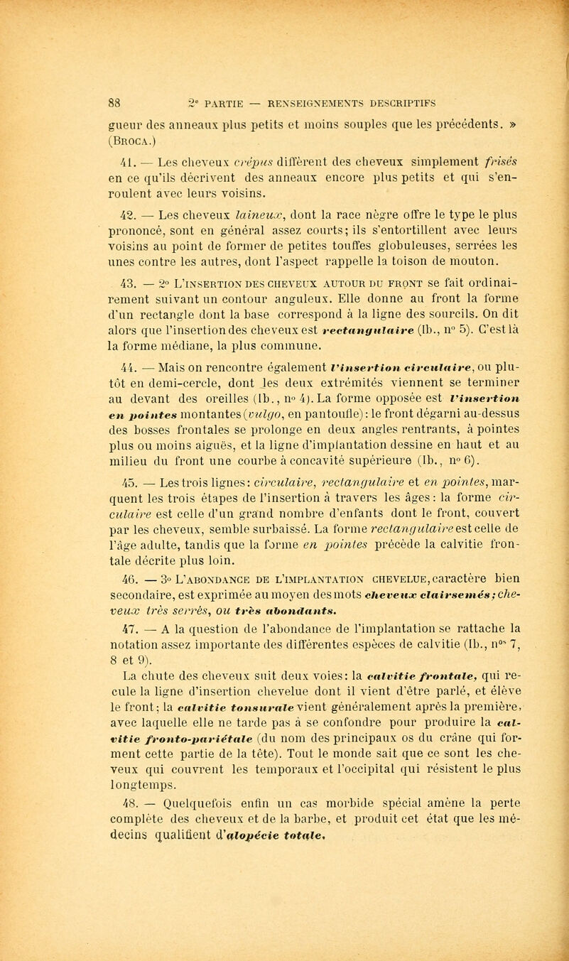 gueur des anneaux plus petits et moins souples que les précédents. » (Broca.) 41. — Les cheveux crépus diffèrent des cheveux simplement frisés en ce qu'ils décrivent des anneaux encore plus petits et qui s'en- roulent avec leurs voisins. 48. — Les cheveux laineux, dont la race nègre offre le type le plus prononcé, sont en général assez courts; ils s'entortillent avec leurs voisins au point de former de petites touffes globuleuses, serrées les unes contre les autres, dont l'aspect rappelle la toison de mouton. 43. — 2° L'insertion des cheveux autour du front se fait ordinai- rement suivant un contour anguleux. Elle donne au front la forme d'un rectangle dont la base correspond à la ligne des sourcils. On dit alors que l'insertion des cheveux est rectangulaire (Ib., n 5). C'est là la forme médiane, la plus commune. 44. — Mais on rencontre également l'insertion circulaire, ou plu- tôt en demi-cercle, dont Jes deux extrémités viennent se terminer au devant des oreilles (Ib., n» 4j. La forme opposée est l'insertion en poièites montantes (y?/Z(/o, en pantoufle) : le front dégarni au-dessus des bosses frontales se prolonge en deux angles rentrants, à pointes plus ou moins aiguës, et la ligne d'implantation dessine en haut et au milieu du front une courbe à concavité supérieure (Ib., no6). 45. — Les trois lignes: circulaire, rectangulaire et en pom^e^, mar- quent les trois étapes de l'insertion à travers les âges: la forme cir- culaire est celle d'un grand nombre d'enfants dont le front, couvert par les cheveux, semble surbaissé. La forme rectangulaire est celle de l'âge adulte, tandis que la forme en pointes précède la calvitie fron- tale décrite plus loin. 46. —3° L'abondance de l'implantation chevelue,caractère bien secondaire, est exprimée au moyen des mots cheveux clairsemés ; che- veux très serrés, ou très abondants, 47. — A la question de l'abondance de l'implantation se rattache la notation assez importante des différentes espèces de calvitie (Ib., n°* 7, 8 et 9). La chute des cheveux suit deux voies: la calvitie frontale, qui re- cule la ligne d'insertion chevelue dont il vient d'être parlé, et élève le front; la calvitie *on««raie vient généralement après la première, avec laquelle elle ne tarde pas à se confondre pour produire la cal- vitie fronto-pariétaie (du nom des principaux os du crâne qui for- ment cette partie de la tête). Tout le monde sait que ce sont les che- veux qui couvrent les temporaux et l'occipital qui résistent le plus longtemps. 48. — Quelquefois enfin un cas morbide spécial amène la perte complète des cheveux et de la barbe, et produit cet état que les mé- decins qualifient (ïnlo^écie totale.