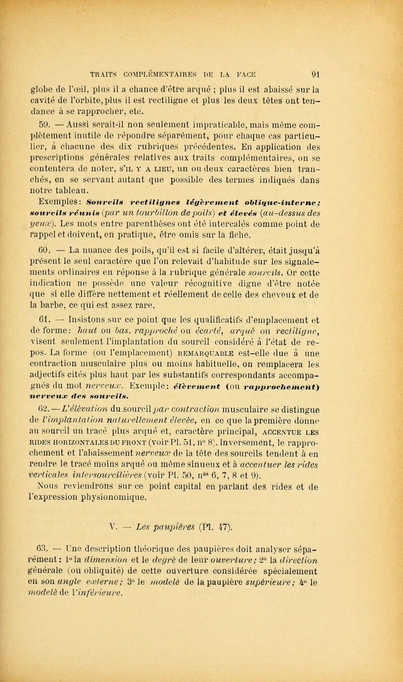 globe de l'œil, plus il a chance d'être arqué ; plus il est abaissé sur la cavité de l'orbite, plus il est rectiligne et plus les deux têtes ont ten- dance à se rapprocher, etc. 59. —Aussi serait-il non seulement impraticable,mais même com- plètement inutile de répondre séparément, pour chaque cas particu- lier, à chacune des dix rubriques précédentes. En application des prescriptions générales relatives aux traits complémentaires, on se contentera de noter, s'il y a lieu, un ou deux caractères bien tran- chés, en se servant autant que possible des termes indiqués dans notre tableau. Exemples : Sotircils rectilignes légèrement oblique-interne ; sourcils réunis (par un tourbillon de poils) et élevés {au-dessus des yeux). Les mots entre parenthèses ont été intercalés comme point de rappel et doivent, en pratique, être omis sur la fiche. 60. — La nuance des poils, qu'il est si facile d'altéreii, était jusqu'à présent le seul caractère que l'on relevait d'habitude sur les signale- ments ordinaires en réponse à la rubrique générale sourcils. Or cette indication ne possède une valeur récognitive digne d'être notée que si elle diffère nettement et réellement de celle des cheveux et de la barbe, ce qui est assez rare. 61. — Insistons sur ce point que les qualificatifs d'emplacement et déforme: haut ou bas, ra2:)proché ow écarté, arqué ou rectiligne, visent seulement l'implantation du sourcil considéré à l'état de re- pos. La forme (ou l'emplacement) remarquable est-elle due à une contraction musculaire plus ou moins habituelle, on remplacera les adjectifs cités plus haut par les substantifs correspondants accompa- gnés du mot nerveux. Exemple: élèvement (ou miutrochement} nerveux îles sourcils. 62. — rélévation du.sourcil jjar co7îtraction musculaire se distingue de l'implantation naturellement élevée^ en ce que la première donne au sourcil un tracé plus arqué et, caractère principal, accentue les RIDES horizontales DU FRONT (voir Pi. 51, n S). Inversement, le rappro- chement et l'abaissement nerr0i<à7 de la tête des sourcils tendent à en rendre le tracé moins arqué ou même sinueux et à accentuer les rides verticales intersourcilières (voir PI. 50, n^ 6, 7, 8 et 9). Nous reviendrons sur ce point capital en parlant des rides et de l'expression physionomique. V. — Les paupières (PI. 47). 63. — Une description théorique des paupières doit analyser sépa- rément: l°la dimension et le deg7^é de leur ouverture; 2° la direction générale (ou obliquité) de cette ouverture considérée spécialement en son a7igle externe; 3° le modelé de la paupière supérieure; 4° le modelé de l'inférieure.