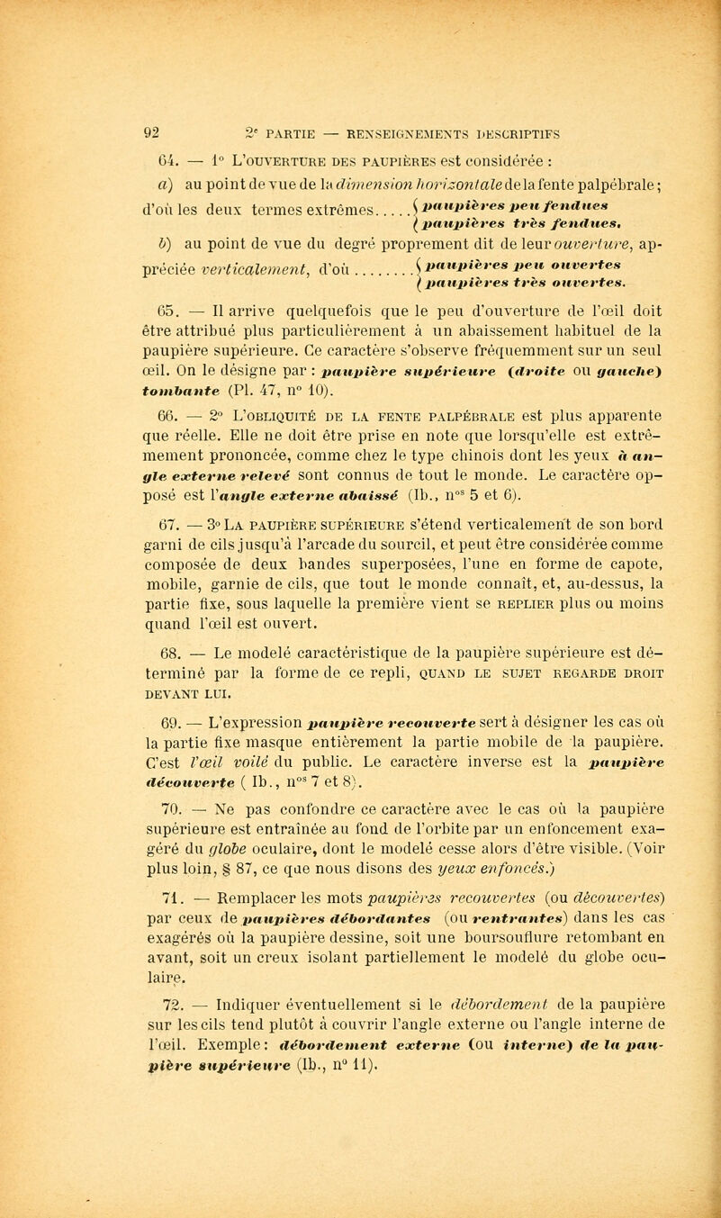 Gi. — 1 L'ouverture des paupières est considérée : a) au pointdevuede lat?M»é'?2s/ow/^or/^ow/aZedelafentepalpébrale; d'où les deux termes extrêmes ^ paupières peu fendues ^ paxipihres très fendues, h) au point de vue du degré proprement dit de \&\iv ouverture, ap- préciée verticalement, d'où ^paupières peu ouvertes (^paupières très ouvertes. 65. — Il arrive quelquefois que le peu d'ouverture de l'œil doit être attribué plus particulièrement à un abaissement habituel de la paupière supérieure. Ce caractère s'observe fréquemment sur un seul œil. On le désigne par : paupière supérieure idroite OU gauche} tombante (PI, 47, n 10). 66. — 2° L'obliquité de la fente palpébrale est plus apparente que réelle. Elle ne doit être prise en note que lorsqu'elle est extrê- mement prononcée, comme chez le type chinois dont les yeux à an- gle externe relevé sont connus de tout le monde. Le caractère op- posé est Vangle externe abaissé (Ib., 11°^ 5 et 6). 67. — 3° La paupière supérieure s'étend verticalement de son bord garni de cils jusqu'à l'arcade du sourcil, et peut être considérée comme composée de deux bandes superposées, l'une en forme de capote, mobile, garnie de cils, que tout le monde connaît, et, au-dessus, la partie fixe, sous laquelle la première vient se replier plus ou moins quand l'œil est ouvert. 68. — Le modelé caractéristique de la paupière supérieure est dé- terminé par la forme de ce repli, quand le sujet regarde droit devant lui. 69. — L'expression paupière recouverte sert à désigner les cas où la partie fixe masque entièrement la partie mobile de la paupière. C'est l'œil voilé du public. Le caractère inverse est la paupière découverte ( Ib., n° 7 et 8}. 70. — Ne pas confondre ce caractère avec le cas où la paupière supérieure est entraînée au fond de l'orbite par un enfoncement exa- géré du globe oculaire, dont le modelé cesse alors d'être visible. (Voir plus loin, § 87, ce que nous disons des yeux enfoncés.) 71. — Remplacer les mots paupières recouvertes (ou découvertes) par ceux (\& paupières débordantes {on rentrantes) dans les cas exagérés où la paupière dessine, soit une boursouflure retombant en avant, soit un creux isolant partiellement le modelé du globe ocu- laire. 72. — Indiquer éventuellement si le déborclement de la paupière sur les cils tend plutôt à couvrir l'angle externe ou l'angle interne de l'œil. Exemple : débordement externe (ou interne) de la paU' pière supérieure (Ib., n'* 11).