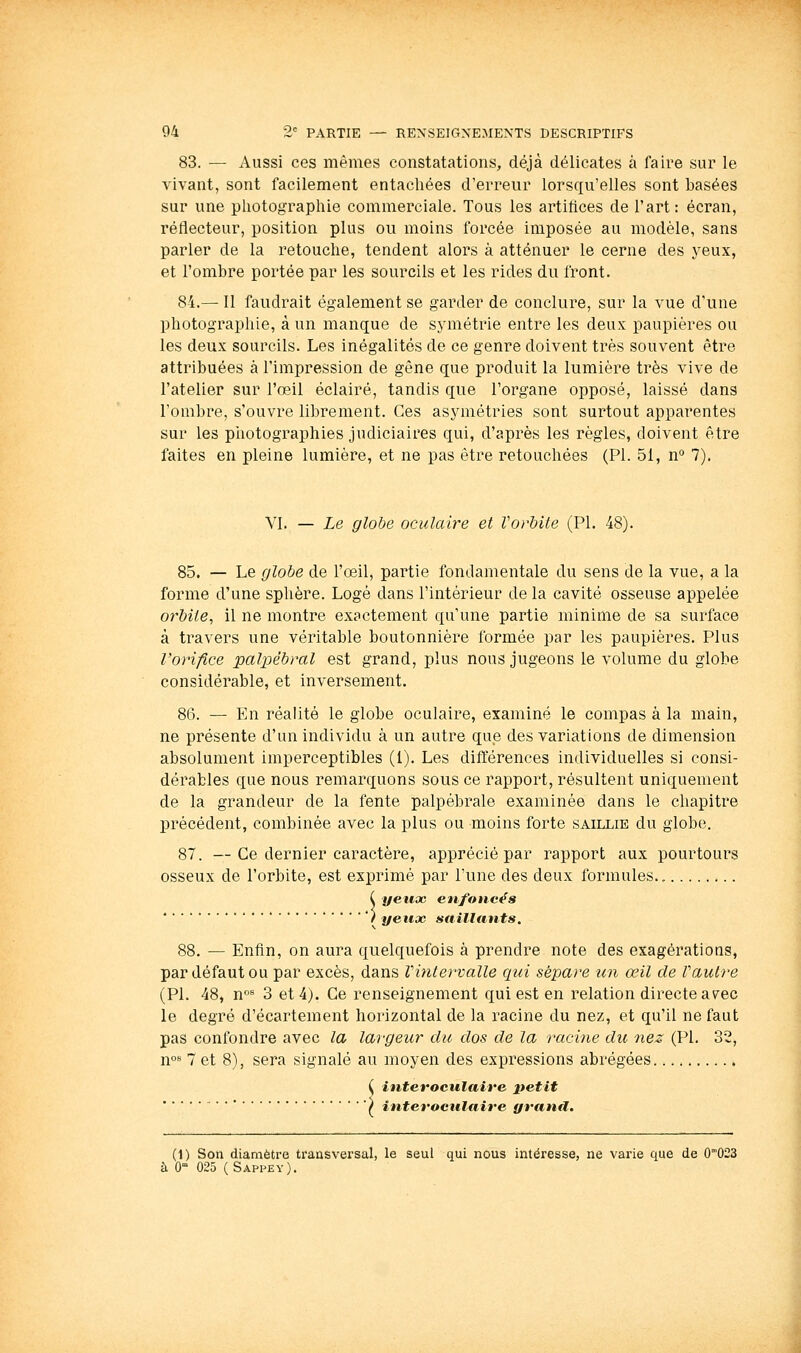 83. — Aussi ces mêmes constatations, déjà délicates à faire sur le vivant, sont facilement entachées d'erreur lorsqu'elles sont basées sur une pliotographie commerciale. Tous les artifices de l'art: écran, réflecteur, position plus ou moins forcée imposée au modèle, sans parler de la retouche, tendent alors à atténuer le cerne des yeux, et l'ombre portée par les sourcils et les rides du front. 84.— Il faudrait également se garder de conclure, sur la vue d'une photographie, à un manque de symétrie entre les deux paupières ou les deux sourcils. Les inégalités de ce genre doivent très souvent être attribuées à l'impression de gêne que produit la lumière très vive de l'atelier sur l'œil éclairé, tandis que l'organe opposé, laissé dans l'ombre, s'ouvre librement. Ces asymétries sont surtout apparentes sur les photographies judiciaires qui, d'après les règles, doivent être faites en pleine lumière, et ne pas être retouchées (PI. 51, n° 7). VI. — Le globe oculaire et Vorbite (PI. 48). 85. — Le globe de l'œil, partie fondamentale du sens de la vue, a la forme d'une sphère. Logé dans l'intérieur de la cavité osseuse appelée orbite, il ne montre exactement qu'une partie minime de sa surface à travers une véritable boutonnière formée par les paupières. Plus l'orifice palpébral est grand, plus nous jugeons le volume du globe considérable, et inversement. 8(3. — En réalité le globe oculaire, examiné le compas à la main, ne présente d'un individu à un autre que des variations de dimension absolument imperceptibles (1). Les différences individuelles si consi- dérables que nous remarquons sous ce rapport, résultent uniquement de la grandeur de la fente palpèbrale examinée dans le chapitre précédent, combinée avec la plus ou moins forte saillie du globe. 87. —Ce dernier caractère, apprécié par rapport aux pourtours osseux de l'orbite, est exprimé par l'une des deux formules., ( yeux enfoncés ' ) yeux saillants. 88. — Enfin, on aura quelquefois à prendre note des exagérations, par défaut ou par excès, dans Vintervalle qui sépare un œil de Vautre (PI. 48, n** 3 et 4). Ce renseignement qui est en relation directe av^ec le degré d'écartement horizontal de la racine du nez, et qu'il ne faut pas confondre avec la largeur du dos de la racine du nez (PI. 32, n°>* 7 et 8), sera signalé au moyen des expressions abrégées ( interoculaire petit ( interoculaire grand. (1) Son diamètre transversal, le seul qui nous intéresse, ne varie que de O^OSS à 0 025 (Sappey).