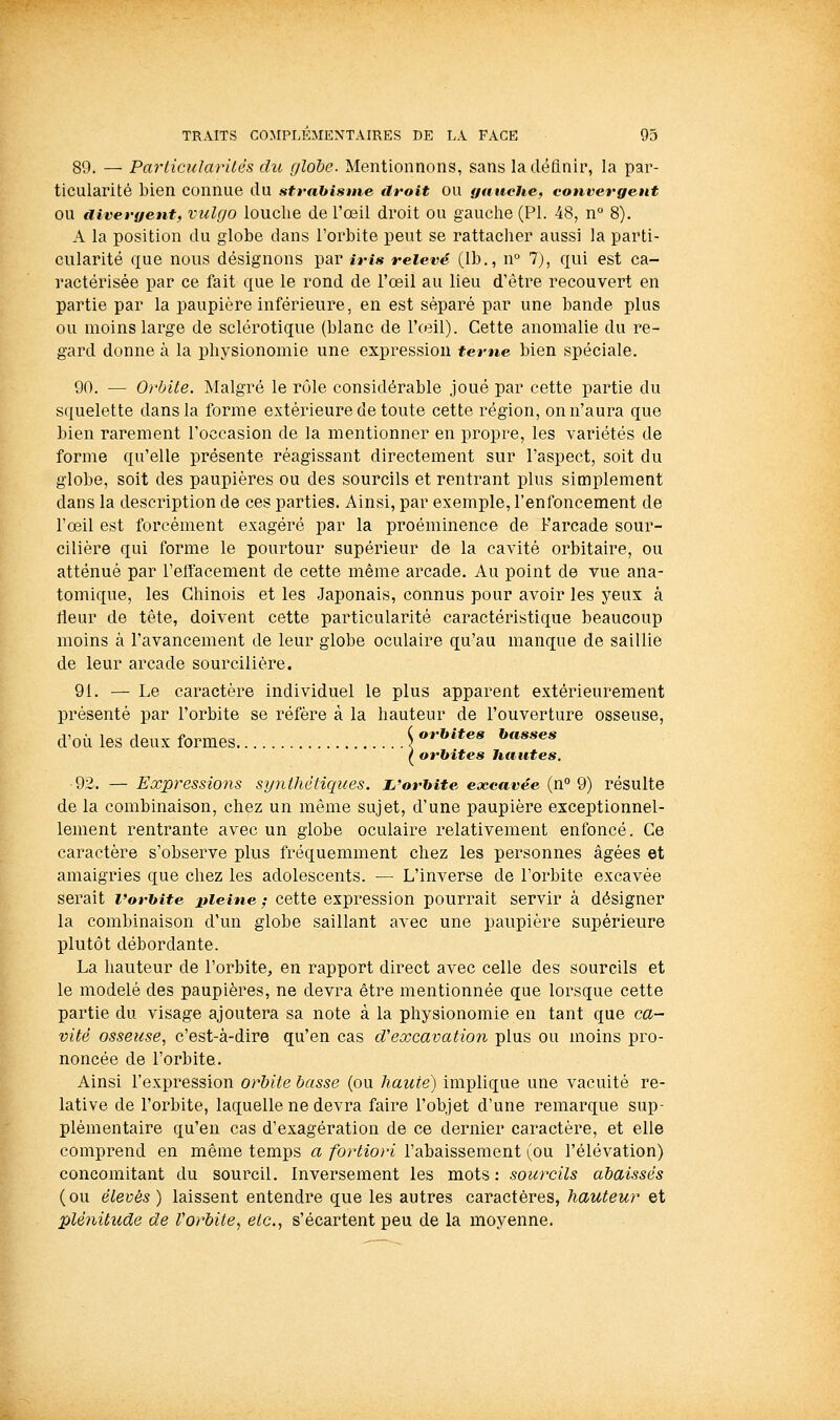 89. — Parlicularilés du globe. Mentionnons, sans la définir', la par- ticularité bien connue du strahisme droit ou gauche, convergent OU divergent, vulgo loucliB de l'œil droit ou gauche (PI. 48, n° 8). A la position du globe dans l'orbite peut se rattacher aussi la parti- cularité que nous désignons par iris relevé (Ib., n° 7), qui est ca- ractérisée par ce fait que le rond de l'œil au lieu d'être recouvert en partie par la paupière inférieure, en est séparé par une bande plus ou moins large de sclérotique (blanc de l'oeil). Cette anomalie du re- gard donne à la physionomie une expression terne bien spéciale. 90. — Orbite. Malgré le rôle considérable joué par cette partie du squelette dans la forme extérieure de toute cette région, on n'aura que bien rarement l'occasion de la mentionner en propre, les variétés de forme qu'elle présente réagissant directement sur l'aspect, soit du globe, soit des paupières ou des sourcils et rentrant plus simplement dans la description de ces parties. Ainsi, par exemple, l'enfoncement de l'œil est forcément exagéré par la proéminence de Farcade sour- cilière qui forme le pourtour supérieur de la cavité orbitaire, ou atténué par l'elïacement de cette même arcade. Au point de vue ana- tomique, les Chinois et les Japonais, connus pour avoir les yeux à rieur de tête, doivent cette particularité caractéristique beaucoup moins à l'avancement de leur globe oculaire qu'au manque de saillie de leur arcade sourcilière. 91. — Le caractère individuel le plus apparent extérieurement présenté par l'orbite se réfère à la hauteur de l'ouverture osseuse, d'où les deux formes \ ***'^**^« *'«***'* ^ orbites hautes. 92. — Expressions synthétiques, i^'orhite excavée (n° 9) résulte de la combinaison, chez un même sujet, d'une paupière exceptionnel- lement rentrante avec un globe oculaire relativement enfoncé. Ce caractère s'observe plus fréquemment chez les personnes âgées et amaigries que chez les adolescents. — L'inverse de l'orbite excavée serait Vorhite liieine ; cette expression pourrait servir à désigner la combinaison d'un globe saillant avec une paupière supérieure plutôt débordante. La hauteur de l'orbite, en rapport direct avec celle des sourcils et le modelé des paupières, ne devra être mentionnée que lorsque cette partie du visage ajoutera sa note à la physionomie en tant que ca- vité osseuse., c'est-à-dire qu'en cas d'excavation plus ou moins pro- noncée de l'orbite. Ainsi l'expression orbite basse (ou haute) implique une vacuité re- lative de l'orbite, laquelle ne devra faire l'objet d'une remarque sup- plémentaire qu'en cas d'exagération de ce dernier caractère, et elle comprend en même temps a fortiori l'abaissement (ou l'élévation) concomitant du sourcil. Inversement les mots : sourcils abaissés (ou élevés ) laissent entendre que les autres caractères, hauteur et plénitude de Vorbite, etc., s'écartent peu de la moyenne.