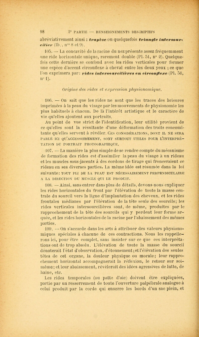 abroviativement ainsi : irtip^xe ou quelquefois trinnale intersour- ciUei- (II)., n^8 etO). 105. — La concavité de la racine du nez présente assez fréquemment une ride horizontale unique, rarement double (PI. 51, n 2). Quelque- fois cette dernière se confond avec les rides verticales pour former une espèce d'accent circonflexe k cheval entre les deux yeux ; ce que l'on exprimera par: ritles inttirsoureilières en circonflexe (PI. 51, n-1). Origine des rides et e.vpression physionoinique, 10(3. — On sait que les rides ne sont que les traces des brisures imprimées à la peau du visage par les mouvements de physionomie les plus habituels à chacun. De là l'intérêt artistique et le caractère de vie qu'elles ajoutent aux portraits. Au point de vue strict de l'identification, leur utilité provient de ce qu'elles sont la résultante d'une déformation des traits concomi- tante qu'elles servent à révéler. Gks considérations, dont il ne sera PARLÉ ICI qu'accessoirement, SONT SURTOUT UTILES POUR L'INTERPRÉ- TATION DU PORTRAIT PHOTOGRAPHIQUE. 107. — La manière la plus simple de se rendre compte du mécanisme de formation des rides est d'assimiler la peau du visage à un rideau elles muscles sous-jacents à des cordons de tirage qui fronceraient ce rideau en ses diverses parties. La même idée est résumée dans la loi suivante: TOUT pli de la peau est nécessairement perpendiculaire A LA direction DU MUSCLE QUI LE PRODUIT. 108. —Ainsi, sans entrer dans plus de détails, devons-nous expliquer les rides horizontales du front par l'élévation de toute la masse cen- trale du sourcil vers la ligne d'implantation des cheveux, et les rides frontales médianes par l'élévation de la tête seule des sourcils; les rides verticales intersourciliôres sont, de même, produites par le rapprochement de la tête des sourcils qui y perdent leur forme ar- quée, et les rides horizontales de la racine par l'abaissement des mêmes parties. 109. —On s'accorde dans les arts à attribuer des valeurs physiono- miques spéciales à chacune de ces contractions. Nous les rappelle- rons ici, pour être complet, sans insister sur ce que ces interpréta- tions ont de trop absolu. L'élévation de toute la masse du sourcil dénoterait l'état d'observation, d'étonnement; et l'élévation des seules têtes de cet organe, la douleur physique ou morale ; leur rappro- chement horizontal accompagnerait la réflexion, le retour sur soi- même; et leur abaissement, révélerait des idées agressives de lutte, de haine, etc. Les rides temporales (ou patte d'oie) doivent être expliquées, partie par un resserrement de toute l'ouverture palpébrale analogue à celui produit par la corde qui enserre les bords d'un sac plein, et