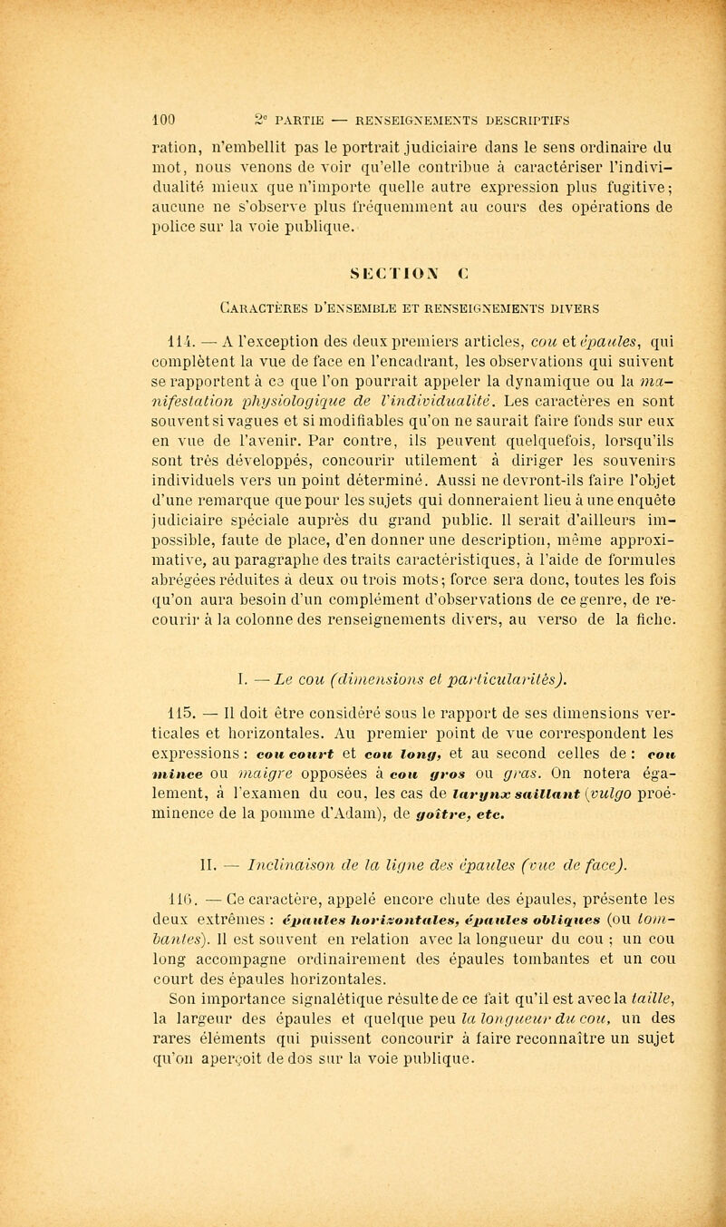 l'ation, n'embellit pas le portrait judiciaire dans le sens ordinaire du mot, nous venons de voir qu'elle contribue à caractériser l'indivi- dualité mieux que n'importe quelle autre expression plus fugitive ; aucune ne s'observe plus fréquemment au cours des opérations de police sur la voie publique. SECTIOA C Caractères d'ensemble et renseignements divers 114. — A l'exception des deux premiers articles, cou et épaules, qui complètent la vue de face en l'encadrant, les observations qui suivent se rapportent à ce que l'on pourrait appeler la dynamique ou la ma- nifestation physiologique de Vindividualité. Les caractères en sont souvent si vagues et si modifiables qu'on ne saurait faire fonds sur eux en vue de l'avenir. Par contre, ils peuvent quelquefois, lorsqu'ils sont très développés, concourir utilement à diriger les souvenirs individuels vers un point déterminé. Aussi ne devront-ils faire l'objet d'une remarque que pour les sujets qui donneraient lieu à une enquête judiciaire spéciale auprès du grand public. 11 serait d'ailleurs im- possible, faute de place, d'en donner une description, même approxi- mative, au paragraphe des traits caractéristiques, à l'aide de formules abrégées réduites à deux ou trois mots ; force sera donc, toutes les fois qu'on aura besoin d'un complément d'observations de ce genre, de re- courir à la colonne des renseignements divers, au verso de la fiche. I. —-Le cou (dimensions et paj'ticularitêsj. 115. — Il doit être considéré sous le rapport de ses dimensions ver- ticales et horizontales. Au premier point de vue correspondent les expressions: cou court et cou long, et au second celles de: cou mince OU maigre opposées à cou gros ou gras. On notera éga- lement, à l'examen du cou, les cas de ifirynx saillant {vulgo'proé- minence de la pomme d'Adam), de goitre, etc. II. — Inclinaison de la ligne des épaules (vue de face). IIC). —Ce caractère, appelé encore chute des épaules, présente les deux extrêmes : épaules horizontales, épaules obliques (ou to/n- hanles). Il est souvent en relation avec la longueur du cou ; un cou long accompagne ordinairement des épaules tombantes et un cou court des épaules horizontales. Son importance signalétique résulte de ce fait qu'il est avec la taille, la largeur des épaules et qneXqvie'pexxlalongueunducou, un des rares éléments qui puissent concourir à faire reconnaître un sujet qu'on apervoit de dos sur la voie publique.
