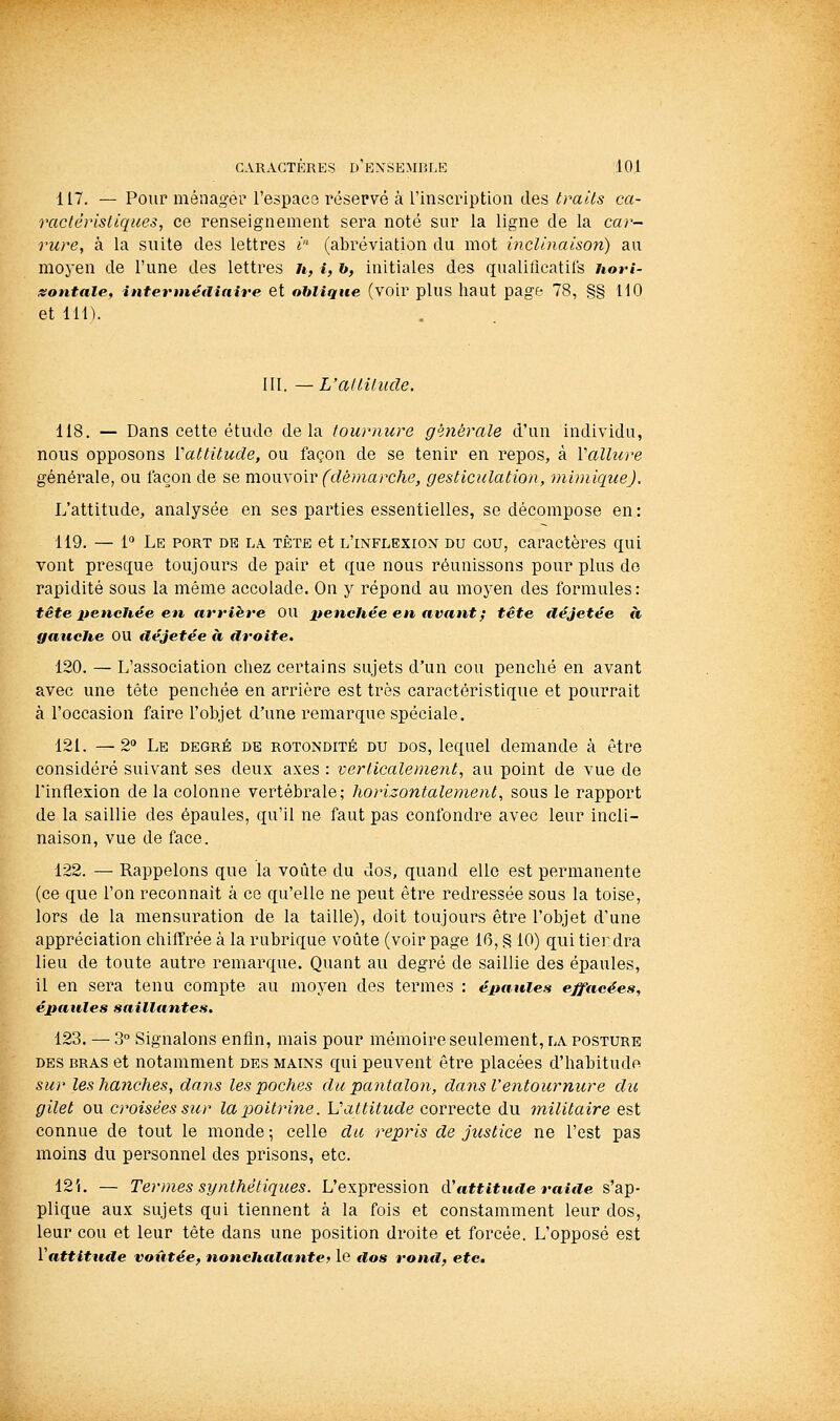 117. — Pour ménager l'espaça réservé à l'inscription des traits ca- ractéristiques, ce renseignement sera noté sur la ligne de la car- rure, à la suite des lettres i- (abréviation du mot inclinaison) au moyen de l'une des lettres u, i, h, initiales des qualiticatifs Uori- isontale, interntétliaire et oblique (voir plus haut page 78, §§110 et lin. III. — L'altitude. 118. — Dans cette étude delà tournure générale d'un individu, nous opposons Yattitude, ou façon de se tenir en repos, à Vallure générale, ou façon de se mouxo'w(démarche, gesticulation, mimique). L'attitude, analysée en ses parties essentielles, se décompose en : 119. — 1° Le port de la tête et l'inflexion du cou, caractères qui vont presque toujours de pair et que nous réunissons pour plus de rapidité sous la même accolade. On y répond au moyen des formules: tête penchée en arrière OU penchée en avant ; tête déjetée à gauche OU iléjetée à droite, 120. — L'association chez certains sujets d'un cou penché en avant avec une tête penchée en arrière est très caractéristique et pourrait à l'occasion faire l'objet d'une remarque spéciale. 121. — 2° Le degré de rotondité du dos, lequel demande à être considéré suivant ses deux axes : verticalement, au point de vue de l'inflexion de la colonne vertébrale; horizontalement, sous le rapport de la saillie des épaules, qu'il ne faut pas confondre avec leur incli- naison, vue de face. 122. — Rappelons que la voûte du dos, quand elle est permanente (ce que l'on reconnaît à ce qu'elle ne peut être redressée sous la toise, lors de la mensuration de la taille), doit toujours être l'objet d'une appréciation chiffrée à la rubrique voûte (voir page 16, § 10) qui tierdra lieu de toute autre remarque. Quant au degré de saillie des épaules, il en sera tenu compte au moyen des termes : épaules effacées, épaules saillantes. 123. — 3° Signalons enfin, mais pour mémoire seulement, la posture des bras et notamment des mains qui peuvent être placées d'hahitude sur les hanches, dans les poches du pantalon, dans l'entournure du gilet ou croisées sur la poitrine. Vattitude correcte du militaire est connue de tout le monde ; celle du repris de justice ne l'est pas moins du personnel des prisons, etc. 12i. — Termes synthétiques. L'expression à'attitude raille s'ap- plique aux sujets qui tiennent à la fois et constamment leur dos, leur cou et leur tête dans une position droite et forcée. L'opposé est Vattitude voûtée, nonchalante^ le dos rond, etc.