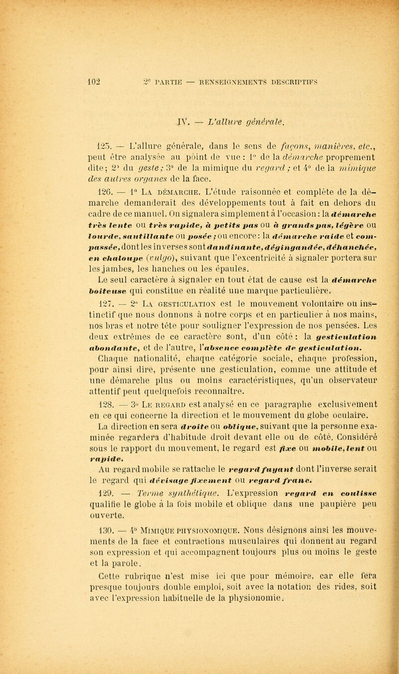 IV. — L'alhire générale. 125. — L'allure générale, clans le sens de façons, manières, etc., peut être analysée au point de vue : 1 de la démarche proprement dite; 2' du geste ;?>'^ de la mimique du regard ; et i delà mimique des autres organes de la face. 126. — 1 La démarche. L'étude raisonnée et complète de la dé- marche demanderait des développements tout à fait en dehors du cadre de ce manuel. On signalera simplement à l'occasion : la démarche très lente OU tfhs ru pille, à petits pas OU à grands pas, légère OU lourde, sautillante OU posée ; OU encore : la dfhnarcJie raide et com- passée, donlles inverses sont dandinante, dêgingauflée, déhanchée, en chaloupe (vulgo), suivant que l'excentricité à signaler portera sur les jambes, les hanches ou les épaules. Le seul caractère à signaler en tout état de cause est la démarche hoiteuse qui constitue en réalité une marque particulière. 127. — 2 La GESTICULATION est le mouvement volontaire ou ins- tinctif que nous donnons à notre corps et en particulier à nos mains, nos bras et notre tête pour souligner l'expression de nos pensées. Les deux extrêmes de ce caractère sont, d'un côté : la gesticulation abondante, et de l'autre, Vabsence complète €le gesticulation. Chaque nationalité, chaque catégorie sociale, chaque profession, pour ainsi dire, présente une gesticulation, comme une attitude et une démarche plus ou moins caractéristiques, qu'un observateur attentif peut quelquefois reconnaître. 128. — 3° Le regard est analysé en ce paragraphe exclusivement eti ce qui concerne la direction et le mouvement du globe oculaire. La direction en sera droiteow o&ïigriee, suivant que la personne exa- minée regardera d'habitude droit devant elle ou de côté. Considéré sous le rapport du mouvement, le regard est fixe ou mobile,lent ou rapide. Au regard mobile se rattache le regard fuyant dont l'inverse serait le regard qui dé visage fixement OU regard franc. 129. — Terme synthétique. L'expression regard en coulisse qualifie le globe à la fois mobile et oblique dans une paupière peu ouverte. 130. — k^ Mimique physionomique. Nous désignons ainsi les mouve- ments de la face et contractions musculaires qui donnent au regard son expression et qui accompagnent toujours plus ou moins le geste et la parole. Cette rubrique n'est mise ici que pour mémoire, car elle fera presque toujours double emploi, soit avec la notation des rides, soit avec l'expression haljituelle de la physionomie.