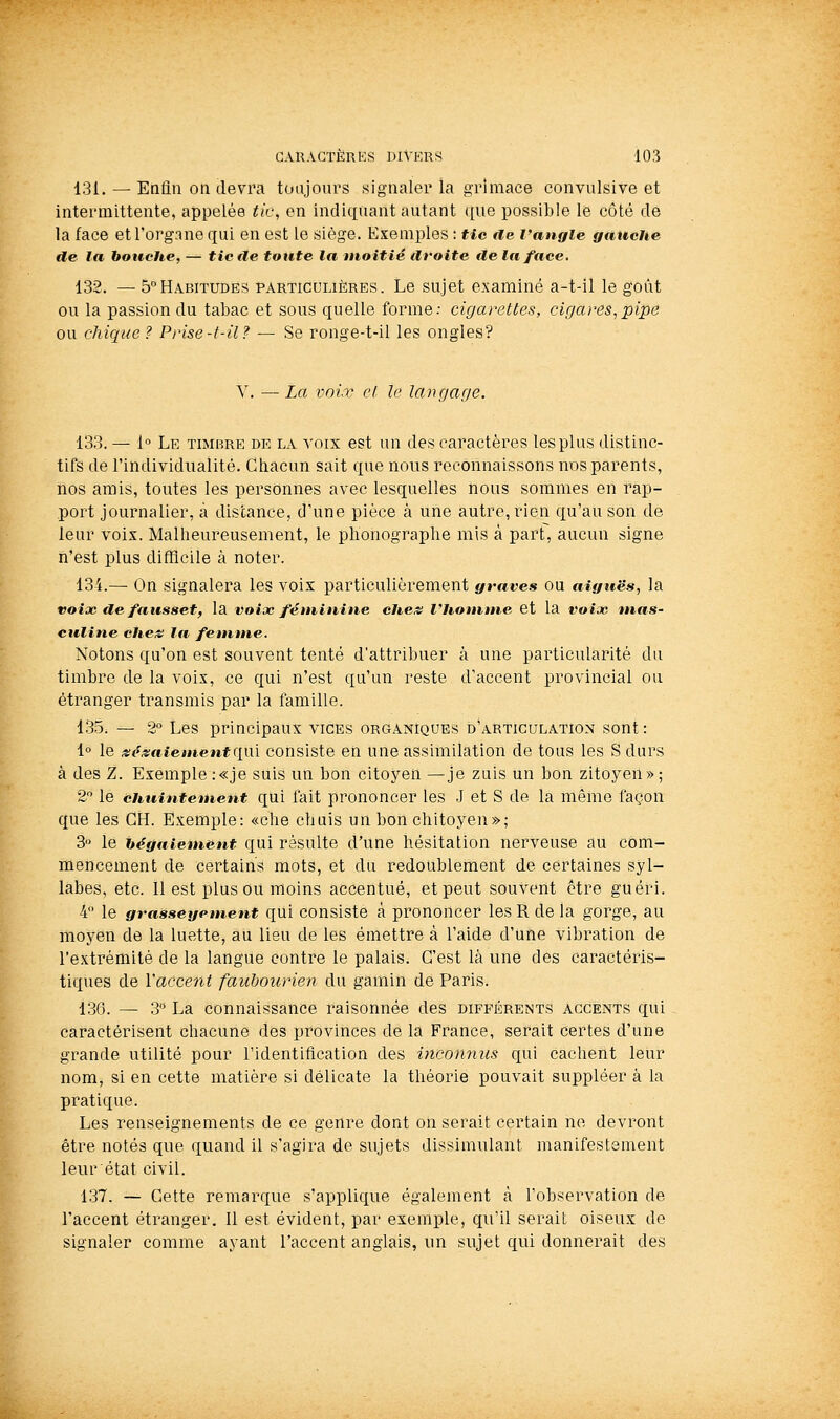 131. — Enlin on devra toujours signaler la grimace convulsive et intermittente, appelée tic, en indiquant autant que possible le côté de la face et l'organe qui en est le siège. Exemples : tic de l'angle gauche de la bouche, — tiède toute la moitié droite delà face. 132. — 5°Habitudes particulières. Le sujet examiné a-t-il le goût ou la passion du tabac et sous quelle forme; cigarettes, cigares,pipe ou chique ? Prise-t-il? — Se ronge-t-il les ongles? V. — La voix et le langage. 133. — 1° Le timbre de la voix est un des caractères les plus distinc- tifs de l'individiialité. Cliacun sait que nous reconnaissons nos parents, nos amis, toutes les personnes avec lesquelles nous sommes en rap- port journalier, à distance, d'une pièce à une autre, rien qu'au son de leur voix. Malheureusement, le phonographe mis à part, aucun signe n'est plus difficile à noter. 134.— On signalera les voix particulièrement graves ou aiguës, la voix de faussetf la voix féminine che^s l'homme et la voix mas- culine cheis la femme. Notons qu'on est souvent tenté d'attribuer à une particularité du timbre de la voix, ce qui n'est qu'un reste d'accent provincial ou étranger transmis par la famille. 135. — 2° Les principaux vices organiques d'articulation sont: i° le «P5;afemenf qui consiste eh une assimilation de tous les S durs à des Z. Exemple :«je suis un bon citoyen —je zuis un bon zitoyen»; 2 le chuintement qUi fait prononcer les .J et S de la même façon que les GH. Exemple: «che chuis un bon chitoyen»; 3 le hégfiiement qui résulte d'une hésitation nerveuse au com- mencement de certains mots, et du redoublement de certaines syl- labes, etc. 11 est plus ou moins accentué, et peut souvent être guéri. 4 le grasseyement qui consiste à prononcer les R de la gorge, au moyen de la luette, au lieu de les émettre à l'aide d'une vibration de l'extrémité de la langue contre le palais. C'est là une des caractéris- tiques de l'accent faubourien du gamin de Paris. 136. — 3 La connaissance raisonnée des différents accents qui caractérisent chacune des provinces de la France, serait certes d'une grande utilité pour l'identification des inconnus qui cachent leur nom, si en cette matière si délicate la théorie pouvait suppléer à la pratique. Les renseignements de ce genre dont on serait certain ne devront être notés que quand il s'agira de sujets dissimulant manifestement leur état civil. 137. — Cette remarque s'applique également à l'observation de l'accent étranger. Il est évident, par exemple, qu'il serait oiseux de signaler comme ayant l'accent anglais, un sujet qui donnerait des