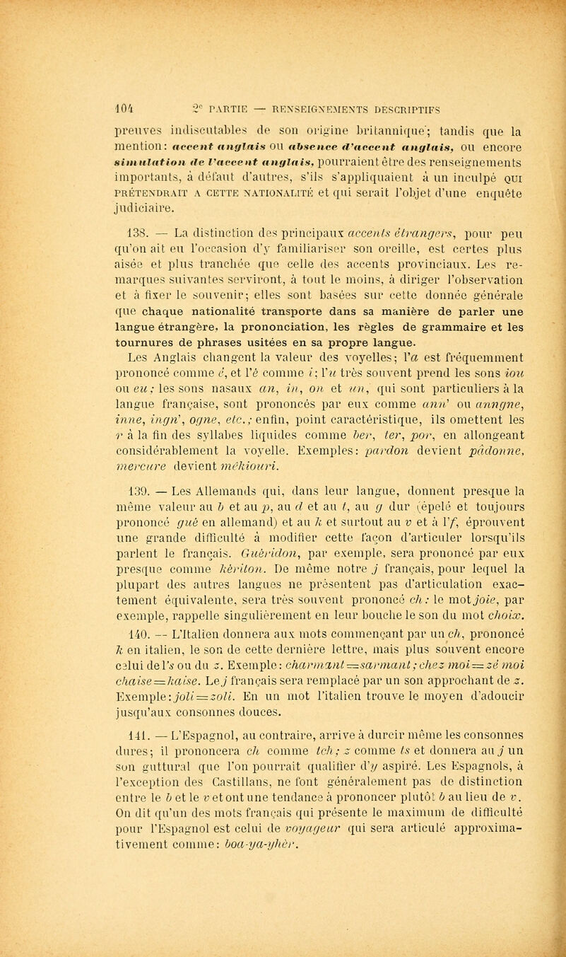 preuves indiscutables de son origine britannique'; tandis que la mention: accent anglais ou nbseace tl'ticeent anglais, OU encore simulation île l'accent tmglais, pourraient être des renseignements importants, à défaut d'autres, s'ils s'appliquaient à un inculpé qui PRÉTENDRAIT A CETTE NATIONALITÉ et qui Serait l'objet d'une enquête judiciaire. 138. — La distinction des principaux accents étrangers, pour peu qu'on ait eu l'occasion d'y familiariser son oreille, est certes plus aisée et plus tranchée que celle des accents provinciaux. Les re- marques suivantes serviront, à tout le moins, à diriger l'observation et à fixer le souvenir; elles sont basées sur cette donnée générale que chaque nationalité transporte dans sa manière de parler une langue étrangère, la prononciation, les règles de grammaire et les tournures de phrases usitées en sa propre langue. Les Anglais changent la valeur des voyelles; Va est fréquemment prononcé comme 6, et l'é comme i\ Vu très souvent prend les sons ioit ou ew ,• les sons nasaux an, in, on et un, qui sont particuliers à la langue française, sont prononcés par eux comme ann' ou anngne, imie, ingn\ ogne, ete.; enfin, point caractéristique, ils omettent les r à la fin des syllabes liquides comme t)er, ter, por, en allongeant considérablement la voyelle. Exemples: 'pardon devient pâdonne, viercure devient mêkioiiri. 139. — Les Allemands qui, dans leur langue, donnent presque la même valeur au h et aup, au cl et au t, au g dur (épelé et toujours prononcé gué en allemand) et au h et surtout au v et à Vf, éprouvent une grande difficulté à modifier cette façon d'articuler lorsqu'ils parlent le français. Guéridon, par exemple, sera prononcé par eux presque comme kériton. De même notre.; français, pour lequel la plupart des autres langues ne présentent pas d'articulation exac- tement équivalente, sera très souvent prononcé ch: le moi joie, par exemple, rappelle singulièrement en leur bouche le son du mot choix. 140. — L'Italien donnera aux mots commençant par un ch, prononcé Ti en italien, le son de cette dernière lettre, mais plus souvent encore C3lui del'i' ou du z. Exemple: charmant-z^sarniant ; chez moi^=zê moi chaise^=haise. Lej français sera remplacé par un son approchant de z. Exemple: joli:=zoli. En un mot l'italien trouve le moyen d'adoucir jusqu'aux consonnes douces. 141. — L'Espagnol, au contraire, arrive à durcir même les consonnes dures; il prononcera ch comme iJeA; ^ comme/5 et donnera au J un son guttural que l'on pourrait qualifier cVy aspiré. Les Espagnols, à l'exception des Castillans, ne font généralement pas de distinction entre le Z;et le y et ont une tendance à prononcer plutôt 6 au lieu de v. On dit qu'un des mots français qui présente le maximum de lUfïïculté pour l'Espagnol est celui de voyageur qui sera articulé approxima- tivement comme: ^^ort-ya-yZ/t'y'.