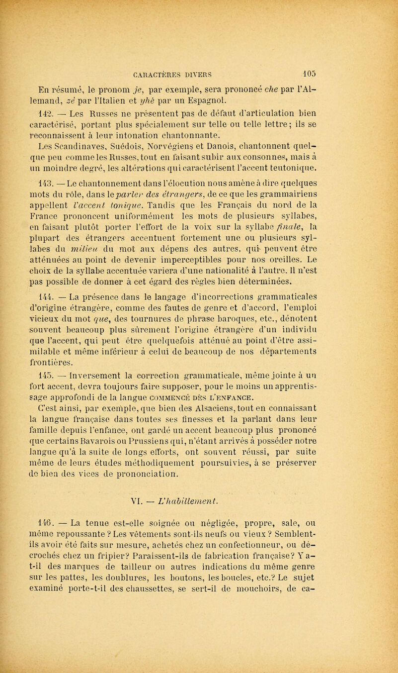 En résumé, le pronom je, par exemple, sera prononcé che par l'Al- lemand, zè par l'Italien et yhé par un Espagnol. 142. — Les Russes ne présentent pas de défaut d'articulation bien caractérisé, portant plus spécialement sur telle ou telle lettre ; ils se reconnaissent à leur intonation chantonnante. Les Scandinaves, Suédois, Norvégiens et Danois, chantonnent quel- que peu comme les Russes, tout en faisant subir aux consonnes, mais à un moindre degré, les altérations qui caractérisent l'accent teutonique. 143. — Le chantonnement dans l'élocution nous amène à dire quelques mots du rôle, dans le^arZer des étrangers, de ce que les grammairiens appellent Vaccent tonique. Tandis que les Français du nord de la France prononcent uniformément les mots de plusieurs syllabes, en faisant plutôt porter l'effort de la voix sur la syllabe finale, la plupart des étrangers accentuent fortement une ou plusieurs syl- labes du milieu du mot aux dépens des autres, qui- peuvent être atténuées au point de devenir imperceptibles pour nos oreilles. Le choix de la syllabe accentuée variera d'une nationalité à l'autre. 11 n'est pas possible de donner à cet égard des règles bien déterminées. 144. — La présence dans le langage d'incorrections grammaticales d'origine étrangère, comme des fautes de genre et d'accord, l'emploi vicieux du mot ciue, des tournures de phrase baroques, etc., dénotent souvent beaucoup plus sûrement l'origine étrangère d'un individu qae l'accent, qui peut être quelquefois atténué au point d'être assi- milable et même inférieur à celui de beaucoup de nos départements frontières. 145. —Inversement la correction grammaticale, même jointe à un fort accent, devra toujours faire supposer, pour le moins un apprentis- sage approfondi de la langue commencé dès l'enfance. C'est ainsi, par exemple, que bien des Alsaciens, tout en connaissant la langue française dans toutes ses finesses et la parlant dans leur famille depuis l'enfance, ont gardé un accent beaucoup plus prononcé que certains Bavarois ou Prussiens qui, n'étant arrivés à posséder notre langue qu'à la suite de longs efforts, ont souvent réussi, par suite même de leurs études méthodiquement poursuivies, à se préserver do bien des vices de prononciation. VI. — Vhahillement. 146. — La tenue est-elle soignée ou négligée, propre, sale, ou même repoussante ? Les vêtements sont-ils neufs ou vieux ? Semblent- ils avoir été faits sur mesure, achetés chez un confectionneur, ou dé- crochés chez un fripier? Paraissent-ils de fabrication française? Ya- t-il des marques de tailleur ou autres indications du même genre sur les pattes, les doublures, les boutons, les boucles, etc.? Le sujet examiné porte-t-il des chaussettes, se sert-il de mouchoirs, de ca-