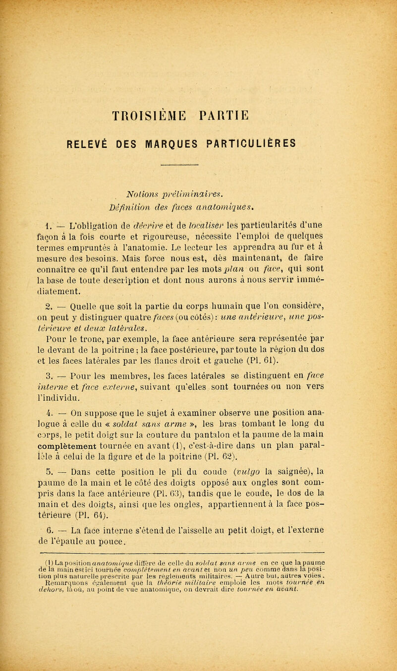 TROISIEME PARTIE RELEVÉ DES MARQUES PARTICULIÈRES Notions préliminaires. Dèfaiilion des faces anatomiques, {. — L'obligation de décrire et de localiser les particularités d'une façon à la fois courte et rigoureuse, nécessite l'emploi de quelques termes empruntés à l'anatomie. Le lecteur les apprendra au fur et a mesure des besoins. Mais force nous est^ dès maintenant, de faire connaître ce qu'il faut entendre par les motsjpZaw ou face^ qui sont la base de toute description et dont nous aurons à nous servir immé- diatement. 2. — Quelle que soit la partie du corps humain que l'on considère, on peut y distinguer quatre faces (ou côtés) : une antérieure^ une xjos- térieure et deux latérales. Pour le tronc, par exemple, la face antérieure sera représentée par le devant de la poitrine ; la face postérieure, par toute la région du dos et les faces latérales par les flancs droit et gauche (PI. 61). 3. — Pour les membres, les faces latérales se distinguent en face interne e,i face ea7^er«e, suivant qu'elles sont tournées ou non vers l'individu. 4. — On suppose que le sujet à examiner observe une position ana- logue à celle du « soldat sans arme », les bras tombant le long du corps, le petit doigt sur la couture du pantalon et la paume de la main complètement tournée en avant (l), c'est-à-dire dans un plan paral- lèle à celui de la figure et de la poitrine (Pi. 62). 5. — Dans cette position le pli du coude (vulgo la saignée), la paume de la main et le côté des doigts opposé aux ongles sont com- pris dans la face antérieure (PI. 63), tandis que le coude, le dos de la main et des doigts, ainsi que les ongles, appartiennent a la face pos- térieure (PI. 64). 6. — La face interne s'étend de l'aisselle au petit doigt, et l'externe de l'épaule au pouce. {\)Lapositionanatomiquediïïi're de celle du soldat sans ar-me en ce que la paume de la main est ici tournée coinplètpinent en avant et non un peu comme dans la posi- tion plus naturelle prescrite par les rô:leiuents militaires. — Autre but, autres voies . Remarquons également que la théorie militaire emploie les mots tournée en deliors, là où, au point de vue anatomique, on devrait dire tournée en àcant.