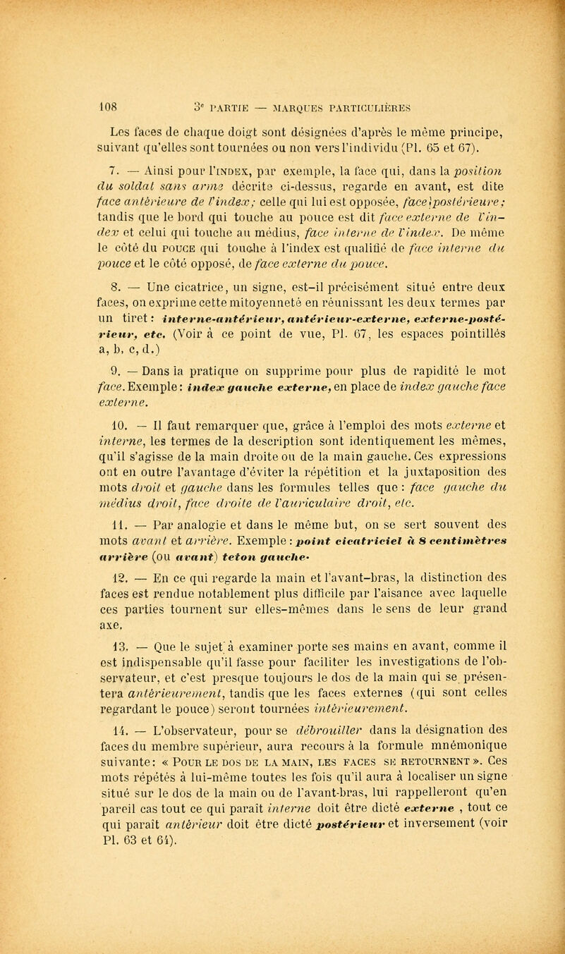 Les laces de chaque doigt sont désignées d'après le même principe, suivant qu'elles sont tournées ou non vers l'individu (PI. 65 et 67). 7. — Ainsi pour I'index, par exemple, la face qui, dans la position du soldai sans anns décrite ci-dessus, regarde en avant, est dite face antérieure de Vindex; celle qui lui est opposée, face\postérieure; tandis que le bord qui touche au pouce est dit face externe de Vin- dex et celui qui touche au médius, face interne de Vinder. De même le côté du POUCE qui touôhe à l'index est qualifié de face interne du pouce et le côté opposé, de/ace extertie du pouce, 8. — Une cicatrice, un signe, est-il précisément situé entre deux faces, on exprime cette mitoyenneté en réunissant les deux termes par un tiret ; interne-antérieur, antérieur-externe, eoeterne-posté- rieur, etc. (Voir à ce point de vue, PI. 67, les espaces pointillés a, b, c, d.) 9. — Dans la pratique on supprime pour plus de rapidité le mot face. Exemple : index gauche externe, en place de index gauche face externe. 10. — Il faut remarquer que, grâce à l'emploi des mots externe et interne, les termes de la description sont identiquement les mêmes, qu'il s'agisse de la main droite ou de la main gauche. Ces expressions ont en outre l'avantage d'éviter la répétition et la juxtaposition des mots droit et gauche dans les formules telles que : face gauche du médius droit, face droite de Vauriculaire droit, etc. 11. — Par analogie et dans le même but, on se sert souvent des mots avant et arrière. Exemple : j»oiM* cicatriciel à 8 centimètres arrière (ou avant) teton gauche' 12. — En ce qui regarde la main et l'avant-bras, la distinction des faces est rendue notablement plus difficile par l'aisance avec laquelle ces parties tournent sur elles-mêmes dans le sens de leur grand axe. 13. — Que le sujet'à examiner porte ses mains en avant, comme il est indispensable qu'il fasse pour faciliter les investigations de l'ob- servateur, et c'est presque toujours le dos de la main qui se présen- tera an(fér«e2«^e;«ewf, tandis que les faces externes (qui sont celles regardant le pouce) seront tournées intérieurement, 14. — L'observateur, pour se débrouiller dans la désignation des faces du membre supérieur, aura recours à la formule mnémonique suivante: « Pour le dos de la main, les faces se retournent». Ces mots répétés à lui-même toutes les fois qu'il aura à localiser un signe situé sur le dos de la main ou de l'avant-bras, lui rappelleront qu'en pareil cas tout ce qui paraît interne doit être dicté externe , tout ce qui paraît antérieur doit être dicté jposfërieier et inversement (voir PI. 63 et 64).