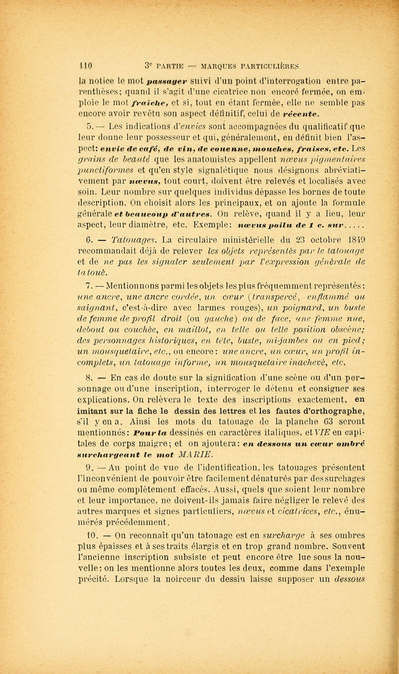 la notice le mot passager suivi d'un point d'interrogation entre pa- renthèses; quand il s'agit d'une cicatrice non encore fermée, on em- ploie le YCioi fraîche, et si, tout en étant fermée, elle ne semble pas encore avoir revêtu son aspect définitif, celui de récente. 5.— Les indications iïenvies sont accompagnées du qualificatif que leur donne leur possesseur et qui, généralement, en définit bien l'as- pect: envie de café, de vin, fie couenne, mouches, fraises, etc. Les grains de beauté que les anatomistes appellent nœvus pigmenlaires punctiformes et qu'en style signalétique nous désignons abréviati- vement par ntemis, tout court, doivent être relevés et localisés avec soin. Leur nombre sur quelques individus dépasse les bornes de toute description. On choisit alors les principaux, et on ajoute la formule générale et beaucoup fi'autres. On relève, quand il y a lieu, leur aspect, leur diamètre, etc. Exemple: nœvus poilu de 1 c. sur 6. — Tatouages. La circulaire ministérielle du 23 octobre 1849 recommandait déjà de relever les objets représentés par le tatouage et de ne pas les signaler seulement jjar Vexpressioyi générale de tatoué. 7. — Mentionnons parmi les objets les plus fréquemment représentés : une ancre, une ancre cordée^ un cceur {transpercé^ enflammé ou saigiiant, c'est-à-dire avec larmes rouges), un poignard, un buste de femme de profil droit (ou gauche) ou de face, une femme nue, debout ou couchée, en maillot, en telle ou telle position obscène; des personnages historiques, en tête, buste, mi-jambes ou en pied; un mousquetaire, etc., ou encore: une ancre, un cœur, un profil in- complets, un tatouage infornie, un mousquetaire inachevé, etc. 8. — En cas de doute sur la signification d'une scène ou d'un per- sonnage ou d'une inscription, interroger le détenu et consigner ses explications. On relèvera le texte des inscriptions exactement, en imitant sur la fiche le dessin des lettres et les fautes d'orthographe, s'il y en a. Ainsi les mots du tatouage de la planche 63 seront mentionnés: Pour la dessinés en caractères italiques, etFJJS^en capi- tales de corps maigre-, et on ajoutera: en iiessous un cœur otnhré surchargeant le mot MARIE. 9. —Au point de vue de l'identification, les tatouages présentent l'inconvénient de pouvoir être facilement dénaturés par dessurchages ou même complètement effacés. Aussi, quels que soient leur nombre et leur importance, ne doivent-ils jamais faire négliger le relevé des autres marques et signes particuliers, nœvus et cicatrices, etc., énu- mérés précédemment. 10. — On reconnaît qu'un tatouage est en surcharge à ses ombres plus épaisses et à ses traits élargis et en trop grand nombre. Souvent l'ancienne inscription subsiste et peut encore être lue sous la nou- velle; on les mentionne alors toutes les deux, comme dans l'exemple précité. Lorsque la noirceur du dessin laisse supposer un dessous