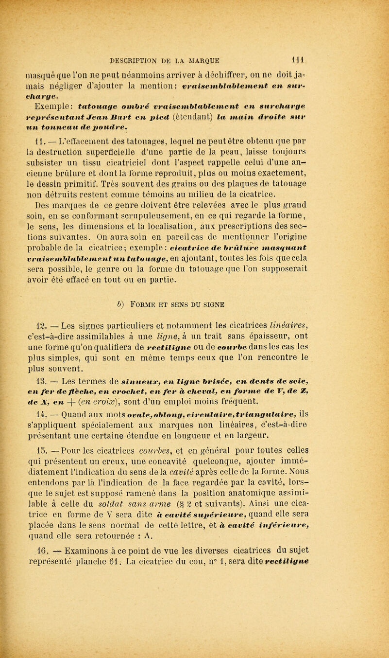 masqué que l'on ne peut néanmoins arriver à décliifTrer, on ne doit ja- mais négliger d'ajouter la mention: vrniseinblabietnent eu suv' Exemple: tatouage onibré vt'aiseniblahlentent en surcharge représentant Jean Bart en pieil (étendant) la main droite sur un tonneau île poudre. 11. — L'effacement des tatouages, lequel ne peut être obtenu que par la destruction superficielle d'une partie de la peau, laisse toujours subsister un tissu cicatriciel dont l'aspect rappelle celui d'une an- cienne brûlure et dont la forme reproduit, plus ou moins exactement, le dessin primitif. Très souvent des grains ou des plaques de tatouage non détruits restent comme témoins au milieu de la cicatrice. Des marques de ce genre doivent être relevées avec le plus grand soin, en se conformant scrupuleusement, en ce qui regarde la forme, le sens, les dimensions et la localisation, aux prescriptions des sec- tions suivantes. On aura soin en pareil cas de mentionner l'origine probable de la cicatrice-, exemple : cicatrice de brûlure masquant vraisemblablementt€n tatouage, en ajoutant, toutes les fois que cela sera possible, le genre ou la forme du tatouage que l'on supposerait avoir été effacé en tout ou en partie. b) Forme et sens du signe 12. — Les signes particuliers et notamment les cicatrices linéaires, c'est-à-dire assimilables à une ligne, à un trait sans épaisseur, ont une forme qu'on qualifiera de rectiligne ou de eowr&e dans les cas les plus simples, qui sont en même temps ceux que l'on rencontre le plus souvent. 13. — Les termes de sinueux, en ligne brisée, en dents de scie, enfer deflhclie, en crochet, en fer à cheval, en forme de V, de Z, de X, en -\- {en croiœ), sont d'un emploi moins fréquent, 14. — Quand aux mots ovale,oblong, circulaire,triangulaire, ils s'appliquent spécialement aux marques non linéaires, c'est-à-dire présentant une certaine étendue en longueur et en largeur. 15.—Pour les cicatrices courbes, qï en général pour toutes celles qui présentent un creux, une concavité quelconque, ajouter immé- diatement l'indication du sens de la cavité après celle de la forme. Nous entendons par là l'indication de la face regardée par la cavité, lors- que le sujet est supposé ramené dans la position anatomique assimi- lable à celle du soldat sans arme (§ 2 et suivants). Ainsi une cica- trice en forme de V sera dite à cavité supérieure, qxxs^nà elle sera placée dans le sens normal de cette lettre, et à cavité inférieure, quand elle sera retournée : A. 16. — Examinons à ce point de vue les diverses cicatrices du sujet représenté planche 61. La cicatrice du cou, n l,sera ù\\,QvBçtiiign0