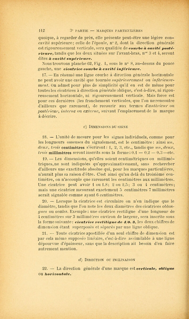 quoique, à regarder de près, elle présente peut-être une légère con- cavité supérieure; celle de l'épaule, n° 2, dont la direction générale est rigoureusement verticale, sera qualifiée de courbe à cavité posté- rieure, tandis qne les deux situées sur Favant-bras, n 3 et 4, seront dites à cavité sujtérieure. Nous trouvons planche 62, Fig. 1, sous le n° 8, au-dessus du pouce gauche, une cicatrice courbe à cavité inférieure. 17. — En résumé une ligne courbe à direction générale horizontale ne peut avoir une cavité que tournée supérieurement ou intérieure- ment. On admet pour plus de simplicité qu'il en est de même pour toutes les cicatrices à direction générale oblique, c'est-à-dire, ni rigou- reusement horizontale, ni rigoureusement verticale. Mais force est pour ces dernières (les franchement verticales, que l'on ne rencontre d'ailleurs que rarement), de recourir aux termes cVantérieur ou postérieur, interne ou externe, suivant l'emplacement de la marque à décrire. c) Dimensions du signe 18. — L'unité de mesure pour les signes individuels, comme pour les longueurs osseuses du signalement, est le centimètre: ainsi wn, deux, trois centimètres s'écriront: 1, 2, 3, etc., tandis que un, deux, trois millimètres seront inscrits sous la forme: 0.1 — 0.2 — 0.3—etc. 19. — Les dimensions, qu'elles soient centimétriques ou millimé- triques, ne sont indiquées qu'approximativement, sans rechercher d'ailleurs une exactitude absolue qui, pour les marques particulières, n'aurait plus sa raison d'être. C'est ainsi qu'au delà du troisième cen- timètre, on n'accouple que rarement les centimètres aux millimètres. Une cicatrice peut avoir 1 ou 1.8; 2 ou 2.5; 3 ou 4 centimètres; mais une cicatrice mesurant exactement 5 centimètres 7 millimètres serait signalée comme ayant 6 centimètres. 20. — Lorsque la cicatrice est circulaire on n'en indique que le diamètre, tandis que l'on note les deux diamètres des cicatrices oblon- gues ou ovales. Exemple : une cicatrice rectiligne d'une longueur de 4 centimètres sur.3 millimètres environ de lai'geur, sera inscrite sous la forme suivante : cicatrice rectiligne tie -ijo. 3, les deux chiffres de dimension étant superposés et séparés par une ligne oblique. 21. — Toute cicatrice apostillée d'un seul chiffre de dimension est par cela même supposée linéaire, c'est-à-dire assimilable à une ligne dépourvue d'épaisseur, sans que la description ait besoin d'en faire autrement mention. d) Direction ou inclinaison 22. — La direction générale d'une marque est verticale, oblique ou horiisontale.