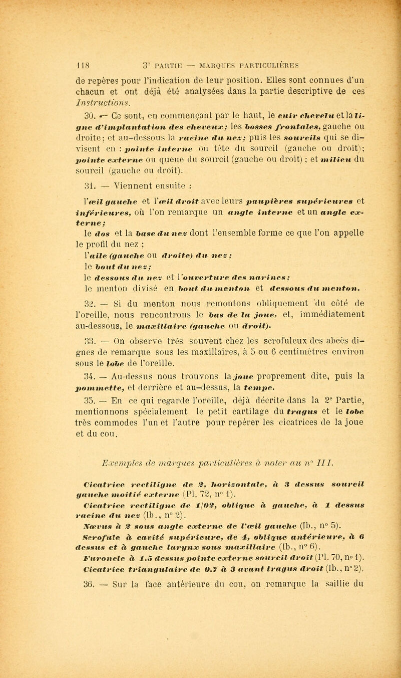 de repères pour l'indication de leur position. Elles sont connues d'un chacun et ont déjà été analysées dans la partie descriptive de ces Instructions. 30. «- Ce sont, en commençant par le liant, le cnir chevelueilsiii- gne a'implantât ion des cheveux; les bosses frontales, gauche OU droite; et au-dessous la racine du na^; puis les sourcils qui se di- visent G\\ : pointe interne ou tète du sourcil (gauche ou droit); pointe externe OU queue du sourcil (gauche ou droit) ; et milieu du sourcil (gauche ou droit). 31. — Viennent ensuite : Vfeil {fauche et [œil droit avec leurs jtaupi^res supérieures et inférieures, OÙ Ton remarque un angle interne et un angle ex- terne ; le dos et la hase dune/s dont l'ensemhle forme ce que l'on appelle le profil du nez ; Vaile (gauche OU droite) du ne.t : le hout du nés; le dessous fin nés et l'ouverture des narines ; le menton divisé en bout du menton et dessous du menton. 32. — Si du menton nous remontons obliquement 'du côté de l'oreille, nous rencontrons le &«,« tie la joue- et, immédiatement au-dessous, le maxillaire (gauche OU droit). 33. — On observe très souvent chez les scrofuleux des abcès di- gnes de remarque sous les maxillaires, à 5 ou 6 centimètres environ sous le lobe de l'oreille. 34. — Au-dessus nous trouvons la Jotee proprement dite, puis la liommette, et derrière et au-dessus, la tempe. 35. — En ce qui regarde l'oreille, déjà décrite dans la 2'^ Partie, mentionnons spécialement le petit cartilage du tragus et le lobe très commodes l'un et l'autre pour repérer les cicatrices de la joue et du cou. Exemples de maixpies particulières à noter au n III. Cicatrice rectiligne de 2, horisotttale, à 3 dessus sourcil gauche moitié externe (PI. 72, 11 1). Cicatrice rectiligne tle 1102, oblique à gauche, à 1 dessus racine €lu nés (Ib., n 2). Nœvus à 2 sous angle externe tle Vieil gauche (Ib., n° 5). Scrofule à cavité supérieure, de 4, oblique antérietire, à 6 tlessus et à gauche larynx sous maxillaire (Ib., n° 6). Furoncle à 1.5 ilessuspointe externe sourcil droit (PI. 70, n° 1). Cicatrice triangulaire rie 0.7 à 3 avant tragus droit (Ib., n°2). 36. — Sur la face antérieure du cou, on remarque la .saillie du