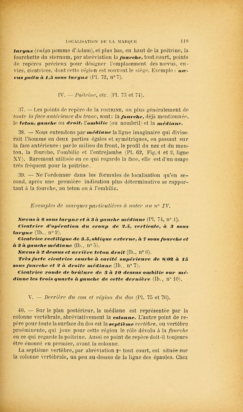 larytxx {pulgo pomme d'Adam), et plus bas, en haut de la poitrine, la fourchette du sternum, par abréviation la/oure/te, tout court, points fie repères précieux pour désigner l'emplacement des nœvus, en- vies, cicatrices, dont cette région est souvent le siège. Exemple : ji«?- vuspoilu à 1,5 sous Itwyujc (PI. 72, n° 7). IV. — Poitrine, etc. (PI. 73 et 74). 37. — Les points de repère de la poitrine, ou plus généralement de toute la face antérieure du tronc, sont: Idifourene, déjà mentionnée, le teton, gauche OU droit, Vomhilie (ou nombril) et la médiane. 38. — Nous entendons par méiiiane la ligne imaginaire qui divise- rait l'homme en deux: parties égales et sjnnétriques, en passant sur la face antérieure : parle milieu du front, le profil du nez et du men- ton, la fourche, l'ombilic et l'entrejambe (PI. 6?, Fig.-4 et 2, ligne XY). Rarement utilisée en ce qui regarde la face, elle est d'un usage très fréquent pour la poitrine. 39. — Ne l'ordonner dans les formules de localisation qu'en se- cond, après une première indication plus déterminative se rappor- tant à la fourche, au teton ou à l'ombilic. Exemples de marques particulières à noter au n IV. Ntevus à G sous larynx et à 3 à gauche médiane (PI. 74, n 1). Cicatrice d'opération €lu croup île 2.5, verticale, à 3 sous larynx (Ib., n» 2). Cicatrice rectiligne de 3.5, oblique externe, à 7 sous fourche et à 3 à gtiuche médiane (Ib., 11° 5). Nœvus à 2 ilessus et arrière teton droit (Ib., n'* 6). Très forte cicatrice courhe à cavité supérieure de 8102 ii 15 sous fourche et 2 à étroite médiane (Ib.^ n° 7). Cicatrice ronde de hriiîure île 3 à lO dessus ombilic sur mé- diane les trois quarts à gauche de cette dernière (Ib., n° 10). V. — Derrière du cou et région du dos (PI. 75 et 76). 40. — Sur le plan postérieur, la médiane est représentée par la colonne vertébrale, abréviativement la colonne. L'autre point de re- père pour toute la surface du dos est la septième vertèbre, ou vertèbre proéminente, qui joue pour cette région le rôle dévolu à la fourche en ce qui regarde la poitrine. Aussi ce point de repère doit-il toujours être énoncé en premier, avant la colonne. La septième vertèbre, par abréviation 7 tout court, est située sur la colonne vertébrale, un peu au-dessus de la ligne des épaules. Ghex