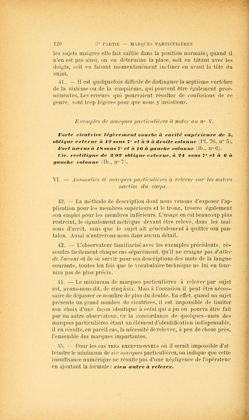 les sujets maigres elle fait saillie dans la position normale; quand il n'en est pas ainsi, on en détermine la place, soit en tàtant avec les doigts, soit en faisant momentanément incliner en avant la tête du sujet. 41. — Il est quelquefois difficile de distinguer la septième vertèbre de la sixième ou de la cinquième, qui peuvent être également proé- minentes. Les erreurs qui pourraient résulter de confusions de ce genre, sont trop légères pour que nous y insistions. Exemples de marques parliculières à noler au n^ V. Forte cicatrice légèrement courbe à cavité suitérieure île 5, oblique externe à 12 soits 7^ et à 9 adroite colonne (PI. 76, n 5). Fort nievus à ISsoas 7 et à lO à ffaaehe colonne (Ib., ïi 6). Cic. rectilifine de 3j02 oblique externe, à 24 sous Tf^ et à 6 à gauche colonne (Ib., n T). VI. — Anomalies et marques particulières à relever sur les autres vcirties du corps. 42. — La méthode de description dont nous venons d'exposer l'ap- plication pour les membres supérieurs et le tronc, trouve également son emploi pour les membres inférieurs. L'usage en est beaucoup plus restreint, le signalement métrique devant être relevé, dans les mai- sons d'arrêt, sans que le sujet ait généralement à quitter son pan- talon. Aussi n'entrerons-nous dans aucun détail. 43. — L'observateur familiarisé avec les exemples précédents, ré- soudra facilement chaque cas séparément. Qu'il ne craigne pas d'aller de l'avant et de se servir pour ses descriptions des mots de la langue courante, toutes les fois que le vocabulaire technique ne lui en four- nira pas de plus précis. 44. — Le minimum de marques particulières à relever par sujet est, avons-nous dit, de cinqàsix. Mais h l'occasion il peut être néces- saire de dépasser ce nombre de plus du double. En effet, quand un sujet présente un grand nombre de cicatrices, il est impossible de limiter son choix d'une façon identique à celui qui a pu ou pourra être fait par un autre observateur. Or la concordance de quelques-unes des marques particulières étant un élément d'identification indispensable, il en résulte, en pareil cas, la nécessité de relever, à peu de chose près, l'ensemble des marques importantes. 4.5. — Pour les cas très exceptionnels où il serait impossible d'at- teindre le minimum de six marques particulières, on indique que cette insuffisance numérique ne résulte pas d'une négligence de l'opérateur en ajoutant la formule: rien antre à relever.