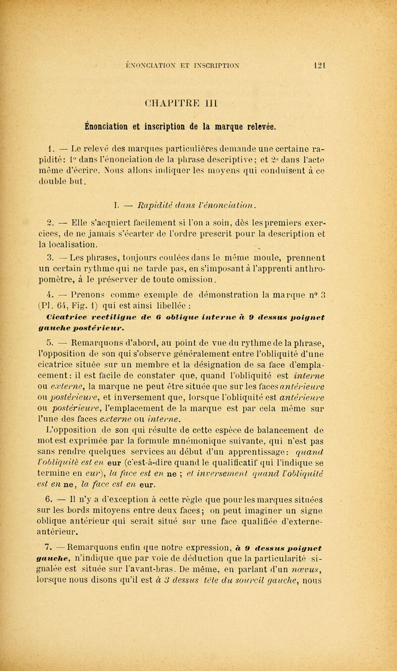 CHAPITRE III Énonciation et inscription de la marque relevée. 1. — Le relevé des marques particulières demande une certaine ra- pidité: 1° dans renonciation de la phrase descriptive; et 2' dans l'acte même d'écrire. Nous allons indiquer les moyens qui conduisent à ce double but. I. — Rapidité dans Vénonciation. 2. — Elle s'acquiert facilement si l'on a soin, dès les premiers exer- cices, de ne jamais s'écarter de l'ordre prescrit pour la description et la localisation. 3. —Les phrases, toujours coulées dans le même moule, prennent un certain rythme qui ne tarde pas, en s'imposant à l'apprenti anthro- pomètre, à le préserver de toute omission. 4. — Prenons comme exemple de démonstration la marque n 3 (PI. 64, Fig. 1) qui est ainsi libellée : Cicatrice rectiliync rfe 6 oblique interne à 9 tlessus poignet gauche jiostérieiir. 5. — Remarquons d'abord, au point de vue du rythme de la phrase, l'opposition de son qui s'observe généralement entre l'obliquité d'une cicatrice située sur un membre et la désignation de sa face d'empla- cement: il est facile de constater que, quand l'obliquité est interne ou externe, la marque ne peut être située que sur les idice':^ antérieure ou postérieure, et inversement que, lorsque l'obliquité est antérieure ou postérieure, l'emplacement de la marque est par cela même sur l'une des faces externe ou interne. L'opposition de son qui résulte de cette espèce de balancement de mot est exprimée par la formule mnémonique suivante, qui n'est pas sans rendre quelques services au début d'un apprentissage : quand Vobliquité est en eur (c'est-à-dire quand le qualificatif qui l'indique se termine en eur), la face est en ne ; et inversement quand Vobliquité est en ne, la face est en eur. 6. — Il n'y a d'exception à cette règle que pour les marques situées sur les bords mitoyens entre deux faces; on peut imaginer un signe oblique antérieur qui serait situé sur une face qualifiée d'externe- antérieur. 7. —Remarquons enfin que notre expression, à 9 dessus poignet gauche, n'indique que par voie de déduction que la particularité si- gnalée est située sur l'avant-bras. De même, en parlant d'un nœvus, lorsque nous disons qu'il est à 3 dessus télé du sourcil gauche, nous