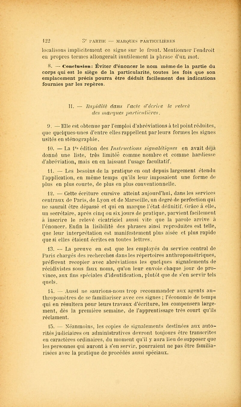 localisons implicitement ce signe sur le front. Mentionner l'endroit en propres termes allongerait inutilement la phrase d'un mot. S. — Conclusion: Éviter d'énoncer le nom même de la partie du corps qui est le siège de la particularité, toutes les fois que son emplacement précis pourra être déduit facilement des indications fournies par les repères. II. — Rapidité dans fade d'écrire le relevé des marques particulières. 9. — Elle est obtenue par l'emploi d'abréviations à tel point réduites, que quelques-unes d'entre elles rappellent par leurs formes les signes usités en sténographie. 10. — La fe édition des Instruclions signaUliques en avait déjà donné une liste, très limitée comme nombre et comme hardiesse d'abréviation, mais en en laissant l'usage facultatif. 11. — Les besoins de la pratique en ont depuis largement étendu l'application, en même temps qu'ils leur imposaient une forme de plus en plus courte, de plus en plus conventionnelle. 12. — Cette écriture cursive atteint aujourd'hui, dans les services centraux de Paris, de Lyon et de Marseille, un degré de perfection qui ne saurait être dépassé et qui en marque l'état définitif. Grâce à elle, un secrétaire, après cinq ou six jours de pratique, parvient facilement à inscrire le relevé cicatriciel aussi vite que la parole arrive à l'énoncer. Enfin la lisibilité des phrases ainsi reproduites est telle, que leur interprétation est manifestement plus aisée et plus rapide que si elles étaient écrites en toutes lettres. 13. — La preuve en est que les employés du service central de Paris chargés des recherches dans les répertoires anthropométriques, préfèrent recopier avec abréviations les quelques signalements de récidivistes sous faux noms, qu'on leur envoie chaque jour de pro- vince, aux fins spéciales d'identification, plutôt que de s'en servir tels quels. 14. — Aussi ne saurions-nous trop recommander aux agents an- thropomètres de se familiariser avec ces signes ; l'économie de temps qui en résultera pour leurs travaux d'écriture, les compensera large- ment, dès la première semaine, de l'apprentissage très court qu'ils réclament. 15. — Néanmoins, les copies de signalements destinées aux auto- rités judiciaires ou administratives devront toujours être transcrites en caractères ordinaires, du moment qu'il y aura lieu de supposer que les personnes qui auront à s'en servir, pourraient ne pas être familia- risées avec la pratique de procédés aussi spéciaux.