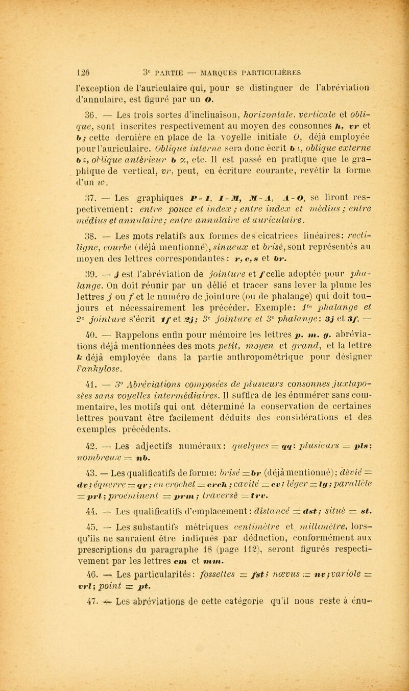 l'exception de l'auriculaire qui, pour se distinguer de l'abréviation d'annulaire, est figuré par un o. 36. — Les trois sortes d'inclinaison, horizonlale, verticale et obli- que, sont inscrites respectivement au moyen des consonnes /t, vr et h; cette dernière en place de la voyelle initiale 0, déjà employée pour l'auriculaire. Oblique interne sera donc écrit h t, oblique externe h t, oHique antérieur h a, etc. Il est passé en pratique que le gra- phique de vertical, vr, peut, en écriture courante, revêtir la forme d'un 10. 37. ~ Les graphiques JP-J, i-M, M-a, a-o, se liront res- pectivement: entre pouce et index ; entre index et médius ; entre ))iédius et annulaire; entre atinulaire et auriculaire. 38. — Les mots relatifs aux formes des cicatrices linéaires: recti- ligne, courbe (déjà mentionné), smucMo; et &/-<sé,sont représentés au moyen des lettres correspondantes : r, c, s et hr. 39. — j est l'abréviation de jointure et /celle adoptée pour pha- lange. On doit réunir par un délié et tracer sans lever la plume les lettres j ou /et le numéro de jointure (ou de phalange) qui doit tou- jours et nécessairement les précéder. Exemple: i''^ p)halange et 2 jointure s'écrit i/et 2J; 3^ jointure et 3'' phalange: 3J et 3/. — 40. — Rappelons enfin pour mémoire les lettres p. m. g. abrévia- tions déjà mentionnées des mots petit, moyen et grand., et la lettre n déjà employée dans la partie anthropométrique pour désigner Vanhylose. 41. — 3 Abréviations composées de plusieurs consonnes juxtapo- sées sans voyelles intermédiaires. Il suffira de les énumérer sans com- mentaire, les motifs qui ont déterminé la conservation de certaines lettres pouvant être facilement déduits des considérations et des exemples précédents. 42. — Les adjectifs numéraux: quelques = qq: p)lusieurs = pis; nombreux = n&. 43. — Les qualificatifs de forme: brisé =hr (déjàmentionné); dévié = dv; écfuerre = qv^ en crochet = cvch ; cavité = cv; léger = ig; parallèle =z prl; proé)ni?ient =priH; traversé —trv. 44. — Les qualificatifs d'emplacement: distancé =ast; situé — st. 45. — Les substantifs métriques centimètre et. millunàtre, lors- qu'ils ne sauraient être indiqués par déduction, conformément aux prescriptions du paragraphe 18 (page 112), seront figurés respecti- vement par les lettres cm et mm. 46. — Les particularités: fossettes = fst> nœvus -.- nvjvariole = vrl; point =z j>t. 47. -r- Les abréviations de cette catégorie qu'il nous reste à onu-