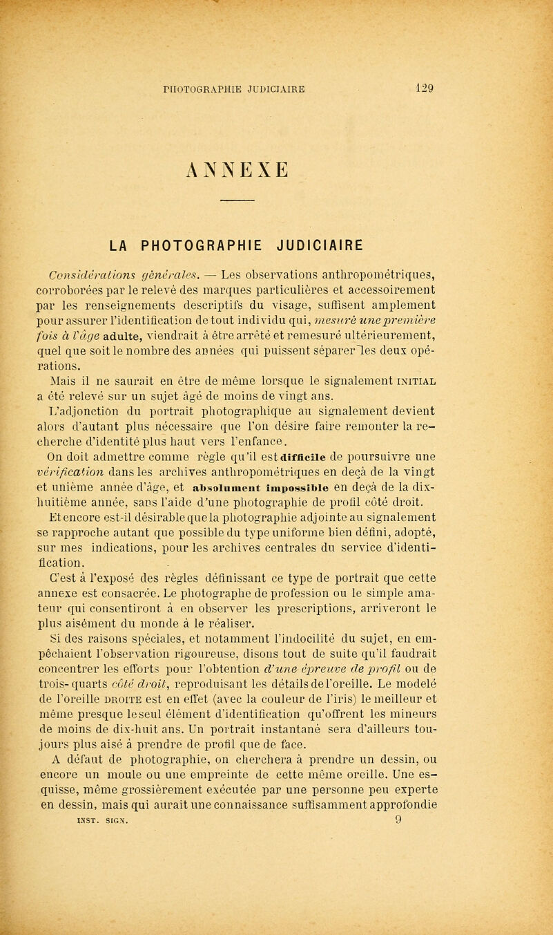 ANNEXE LA PHOTOGRAPHIE JUDICIAIRE ConsidéraUons générales. — Les observations anthropométriques, corroborées par le relevé des marques particulières et accessoirement par les renseignements descriptifs du visage, suffisent amplement pour assurer l'identification de tout individu qui, mesuré une première fois à Vfige adulte, viendrait à être arrêté et remesuré ultérieurement, quel que soit le nombre des années qui puissent séparer les deux opé- rations. ISIais il ne saurait en être de même lorsque le signalement initial a été relevé sur un sujet âgé de moins de vingt ans. L'adjonction du portrait pliotograpliique au signalement devient alors d'autant plus nécessaire que l'on désire faire remonter la re- cherche d'identité plus haut vers l'enfance. On doit admettre comme règle qu'il est difficile de poursuivre une vérification dans les archives anthropométriques en deçà de la vingt et unième année d'âge, et absolument impossible en deçà de la dix- huitième année, sans l'aide d'une photographie de proâl côté droit. Et encore est-il désirable que la photographie adjointe au signalement se rapproche autant que possible du type uniforme bien défini, adopté, sur mes indications, pour les archives centrales du service d'identi- fication. C'est à l'exposé des règles définissant ce type de portrait que cette annexe est consacrée. Le photographe de profession ou le simple ama- teur qui consentiront à en observer les prescriptions, arriveront le plus aisément du monde à le réaliser. Si des raisons spéciales, et notamment l'indocilité du sujet, en em- pêchaient l'observation rigoureuse, disons tout de suite qu'il faudrait concentrer les efforts pour l'obtention d'une épreuve de profil ou de trois-quarts coté droit, reproduisant les détails de l'oreille. Le modelé de l'oreille droite est en effet (avec la couleur de l'iris) le meilleur et même presque le seul élément d'identification qu'offrent les mineurs de moins de dix-huit ans. Un portrait instantané sera d'ailleurs tou- jours plus aisé à prendre de profil que de face. A défaut de photographie, on cherchera à prendre un dessin, ou encore un moule ou une empreinte de cette même oreille. Une es- quisse, même grossièrement exécutée par une personne peu experte en dessin, mais qui aurait une connaissance suffisamment approfondie INST. SIGX. 9