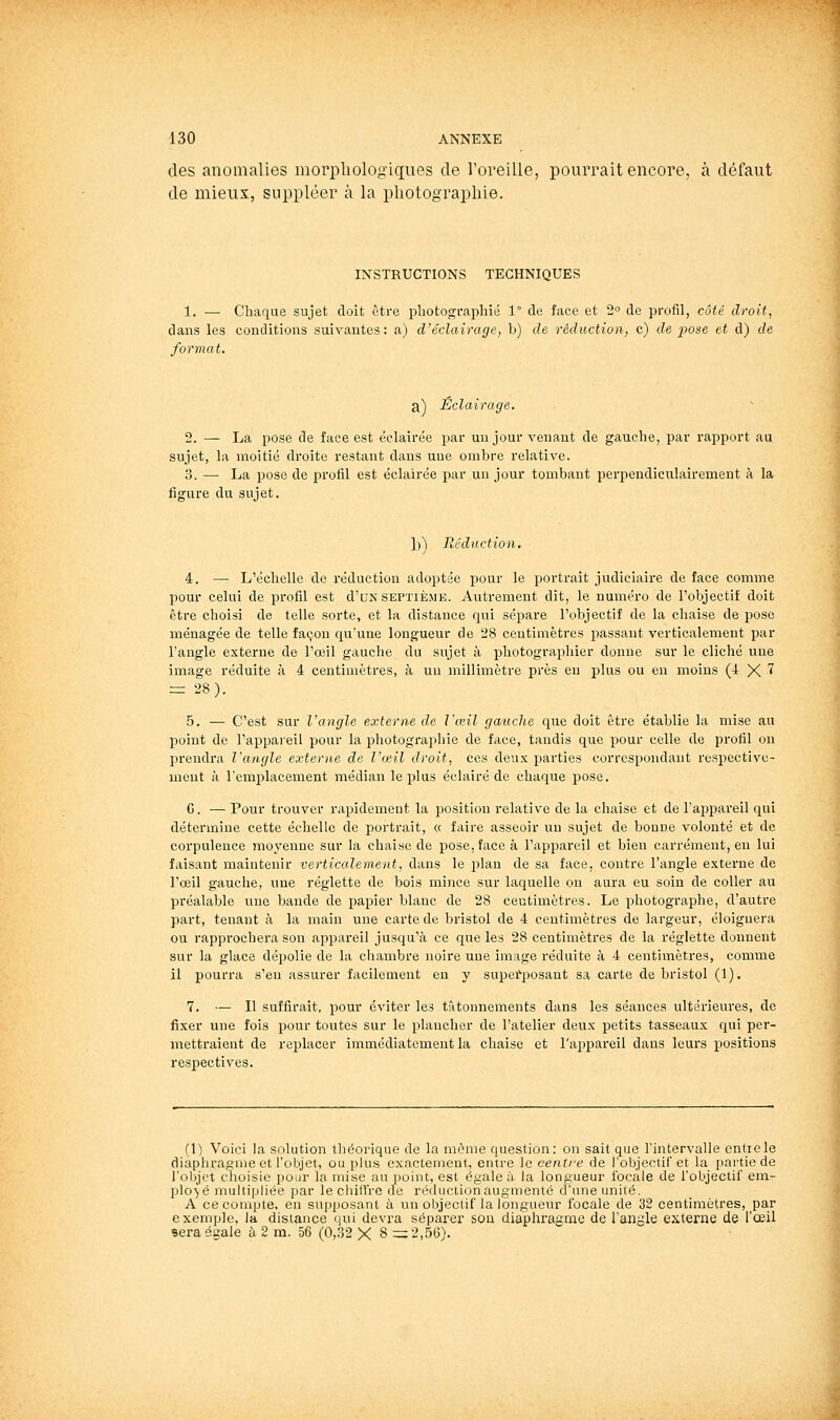 des anomalies morpliologiques de l'oreille, pourrait encore, à défaut de mieux, suppléer à la photographie. INSTRUCTIONS TECHNIQUES 1. — Chaque sujet doit être photographié 1° de face et 2'^ de profil, côté droit, dans les conditions suivantes: a) d'éclairage, h) de réduction, c) de pose et d) de format. a) Éclairage. 2. — La pose de face est éclairée par un jour venant de gauche, par rapport au sujet, la moitié droite restant dans une ombre relative. 3. — La pose de profil est éclairée par un jour tombant perpendiculairement à la figure du sujet. ])) Réduction. 4. — L'échelle de réduction adoptée pour le portrait judiciaii*e de face comme pour celui de profil est d'uN septième. Autrement dit, le numéro de l'objectif doit être choisi de telle sorte, et la distance qui séjjare l'objectif de la chaise de pose ménagée de telle façon qu'une longueur de '28 centimètres passant verticalement par l'angle externe de l'œil gauche du sujet à photographier donne sur le cliché une image réduite à 4 centimètres, à un millimètre près en plus ou en moins (4 X ^ = 28). 5. — C'est sur l'angle externe de Vœil gauche que doit être établie la mise au point de l'appareil pour la photographie de face, tandis que pour celle de profil on prendra l'angle externe de l'œil droit, ces deux parties correspondant respective- ment à l'emplacement médian le plus éclairé de chaque pose. G. — Pour trouver rapidement la position relative de la chaise et de l'appareil qui détermine cette échelle de portrait, « faire asseoir un sujet de bonne volonté et de corpulence moyenne sur la chaise de pose, face à l'appareil et bien carrément, en lui faisant maintenir verticalement, dans le plan de sa face, contre l'angle externe de l'oeil gauche, une réglette de bois mince sur laquelle on aura eu soin de coller au préalable une bande de papier blanc de 28 centimètres. Le photographe, d'autre part, tenant à la main une carte de bristol de 4 centimètres de largeur, éloignera ou rapprochera son appareil jusqu'à ce que les 28 centimètres de la réglette donnent sur la glace dépolie de la chambre noire une image réduite à 4 centimètres, comme il pourra s'en assurer facilement en y supef'posant sa carte de bristol (1). 7. — Il suffirait, pour éviter les tâtonnements dans les séances ultérieures, de fixer une fois pour toutes sur le plancher de l'atelier deux petits tasseaux qui per- mettraient de replacer immédiatement la chaise et l'appareil dans leurs positions respectives. (1) Voici la solution théorique de la même queslion: on sait que l'intervalle entre le diaphragme et l'objet, ou plus exactement, entre le centi-e de l'objectif et la partie de l'ol^jct choisie pour la mise au point, est égale à la longueur focale de l'objectif em- plo-^é multipliée par le chiH're de réduction augmenté d'une unité. A ce compte, en supposant à un objectif la longueur focale de 32 centimètres, par exemple, la distance qui devra séparer son diaphragme de l'angle externe de l'œil sera égale à 2 m. 56 (0,.32 X 8 =2,56).