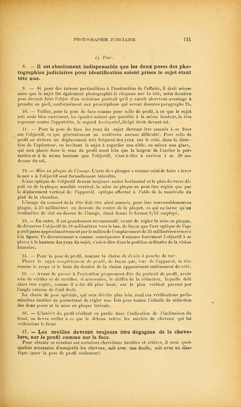 C) Pose 8. — Il est absolument indispensable que les deux poses des pho- tographies judiciaires pour identification soient prises le sujet étant tête nue. 9. — Si pour des raisons particulières à l'iustruction de l'affaire, il était néces- saire que le sujet fût également photographié le chapeau sur la tête, cette dernière pose devrait faire l'objet d'un troisième portrait qu'il y aurait alors tout avantage à prendre en pied, conformément aux prescriptions qui seront données paragraphe 25. 10. — Veiller, pour la pose de face comme pour celle de profil, à ce que le sujet soit assis bien carrément, les épaules autant que possible à la même hauteur, la tête reposant contre l'appui-tète, le regard lïorizontal,à\v\^é droit devant soi. 11. — Pour la pose de face les yeux du sujet devront être amenés à se fixer sur l'objectif, ce qui généralement ne soulèvera aucune difficulté. Pour celle de profil on évitera un déplacement très fréquent des yeux sur le côté, dans la direc- tion de l'opérateur, en invitant le sujet à regarder une cible, ou mieux une glace, qui sera placée dans le sens du profil aussi loin que la largeur de l'atelier le per- mettra et à la même hauteur que l'objectif, c'est-à-dire à environ 1 m. 20 au- dessus du sol. 12. — Mise eu plaque de l'image. L'acte de « plonger » comme celui de faire « lever le nez » à l'objectif sont formellement interdits. L'axe optique de l'objectif devant toujours rester horizontal et le plan du verre dé- poli ou de la plaque sensible vertical, la mise en plaque ne peut être réglée que par le déplacement vertical de l'appareil optique effectué à l'aide de la manivelle da pied de la chambre. L'image du sommet delà tête doit être ainsi amenée, pour être convenablement en plaque, à 35 millimètres en dessous du centre de la plaque, ce qui ne laisse qu'un centimètre de ciel au-dessus de l'image, étant donné le format 9/13 employé. 13. — En outre, il est grandement recommandé, avant de régler la mise en plaque, Aq décentrer Vob]e,ct\î de 18 millimètres vers le bas, de façon que l'axe optique de l'ap- pareil passe approximativement par le milieu de l'emplacement de 35 millimètres réservé à la figure. Ce décentrement a comme conséquence d'amener forcément l'objectif à se placer à la hauteur des yeux du sujet, c'est-à-dire dans la position ordinaire de la vision humaine. 14. — Pour la pose de profil, tourner la chaise de droite à gaicche de 90. Placer le sujet complètement de projil, Aâ façon que, vus de l'appareil, la tête comme le corps et le haut du dossier de la chaise apparaissent entièrement de côté. 15. —■ Avant de passer à l'exécution proprement dite du portrait de profil, avoir soin de vérifier et de rectifier, si nécessaire, le chiffre de la réduction, laquelle doit alors être réglée, comme il a été dit plus haut, sur le plan vertical passant par l'angle externe de l'œil droit. La chaise de pose spéciale, qui sera décrite plus loin, rend ces vérifications préli- minaires inutiles en permettant de régler une fois pour toutes l'échelle de réduction des deux poses et la mise en plaque latérale. 16. — L'intérêt du profil résidant en partie dans l'indication de l'inclinaison du front, ou devra veiller à ce que le détenu relève les mèches de cheveux qui lui voileraient le front. 17. — Les oreilles devront toujours être dégagées de la cheve* lure, sur le profil comme sur la face. Pour obtenir ce résultat sur certaines chevelures incultes et rétives, il sera quel- quefois nécessaire d'assujettir les cheveux, soit avec une ficelle, soit avec uu élas- tique (pour la pose de profil seulement).